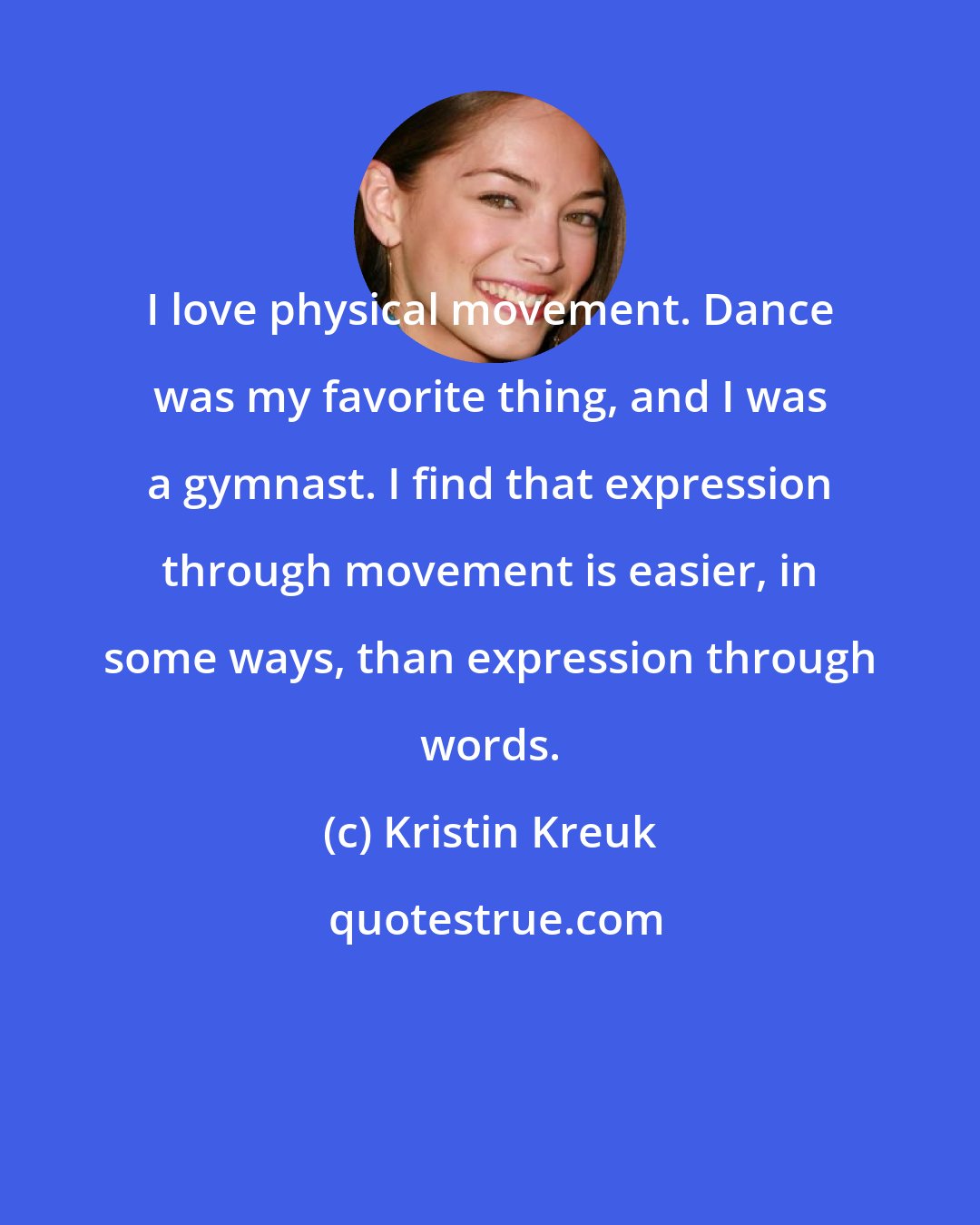 Kristin Kreuk: I love physical movement. Dance was my favorite thing, and I was a gymnast. I find that expression through movement is easier, in some ways, than expression through words.