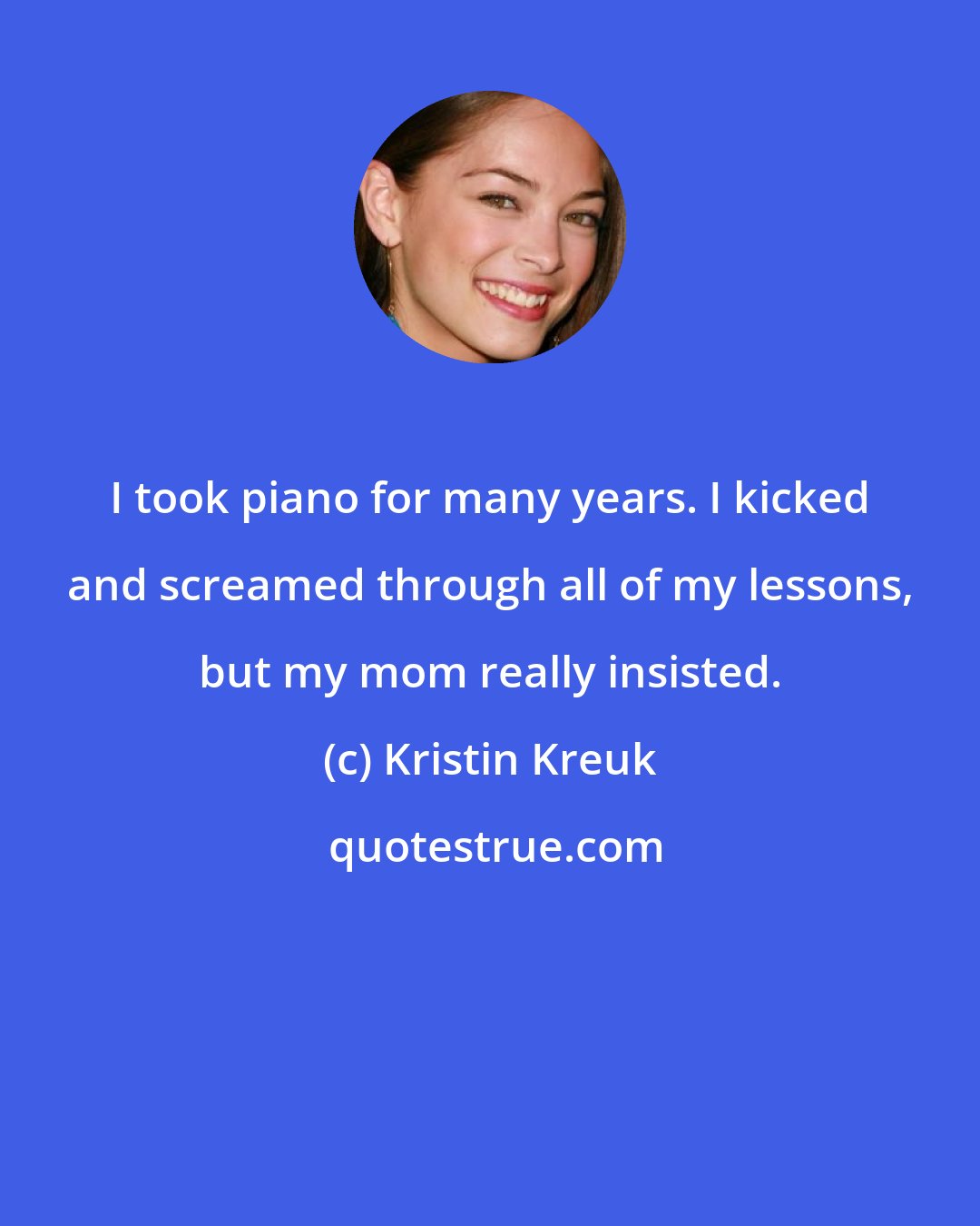 Kristin Kreuk: I took piano for many years. I kicked and screamed through all of my lessons, but my mom really insisted.