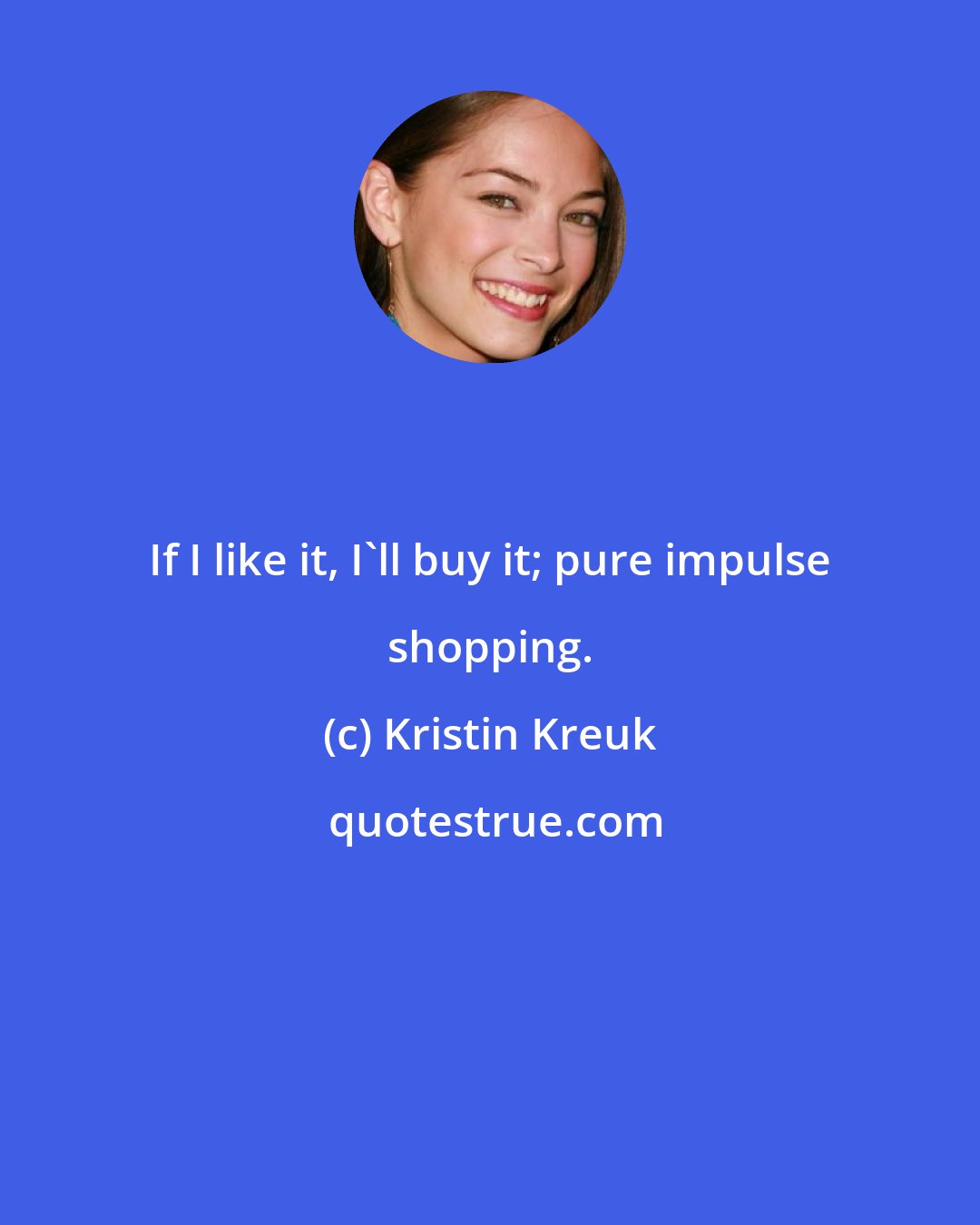 Kristin Kreuk: If I like it, I'll buy it; pure impulse shopping.