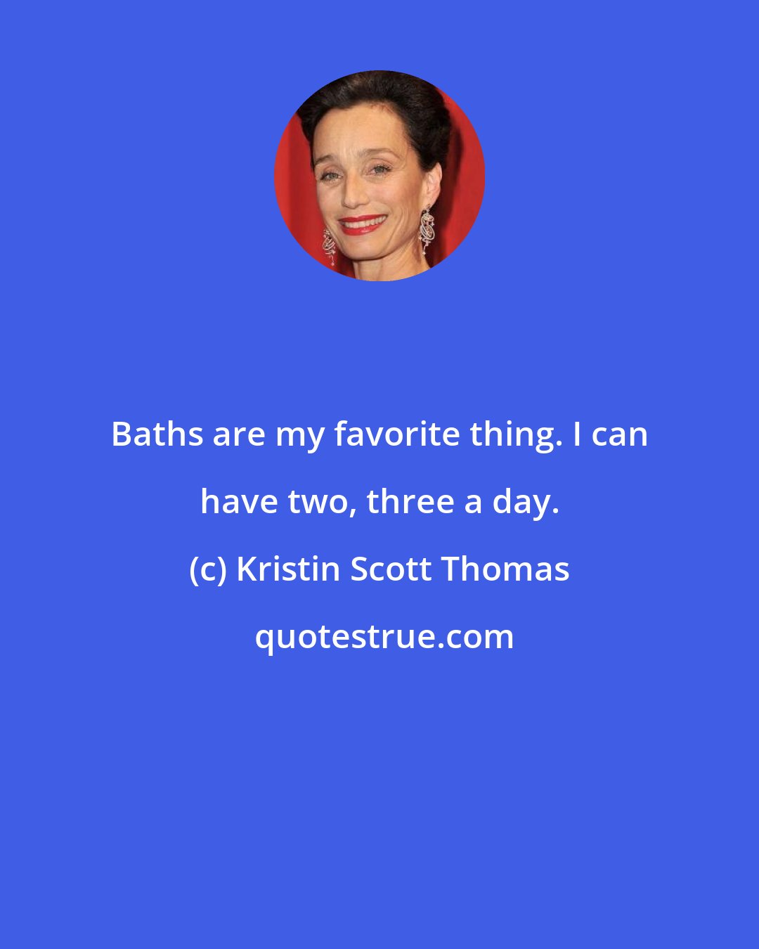 Kristin Scott Thomas: Baths are my favorite thing. I can have two, three a day.