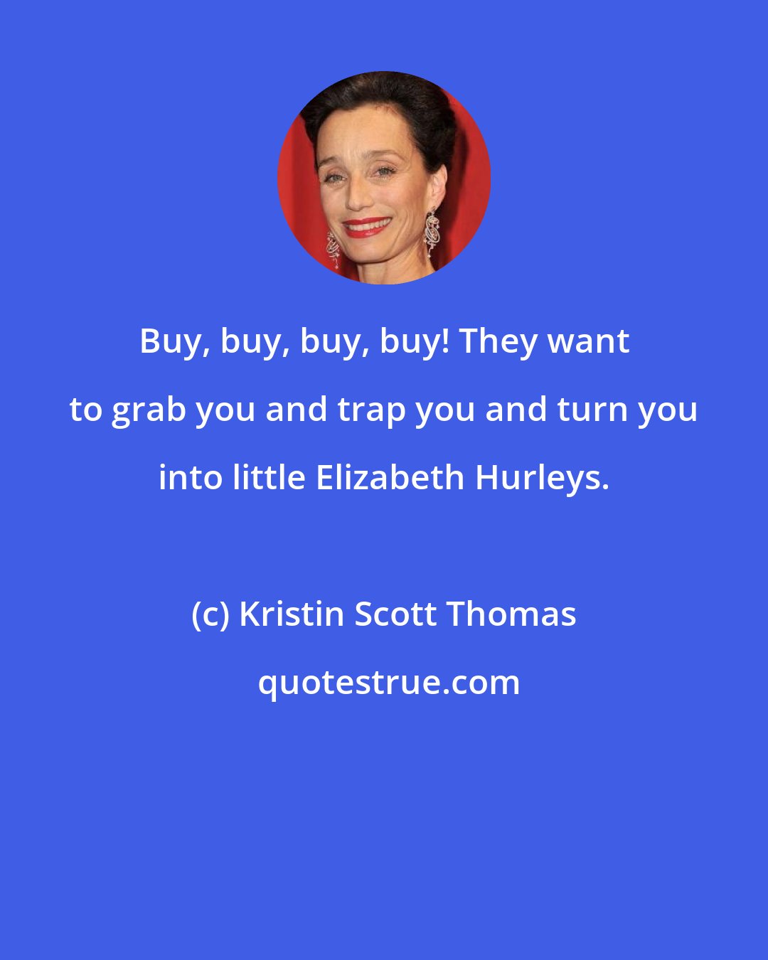 Kristin Scott Thomas: Buy, buy, buy, buy! They want to grab you and trap you and turn you into little Elizabeth Hurleys.