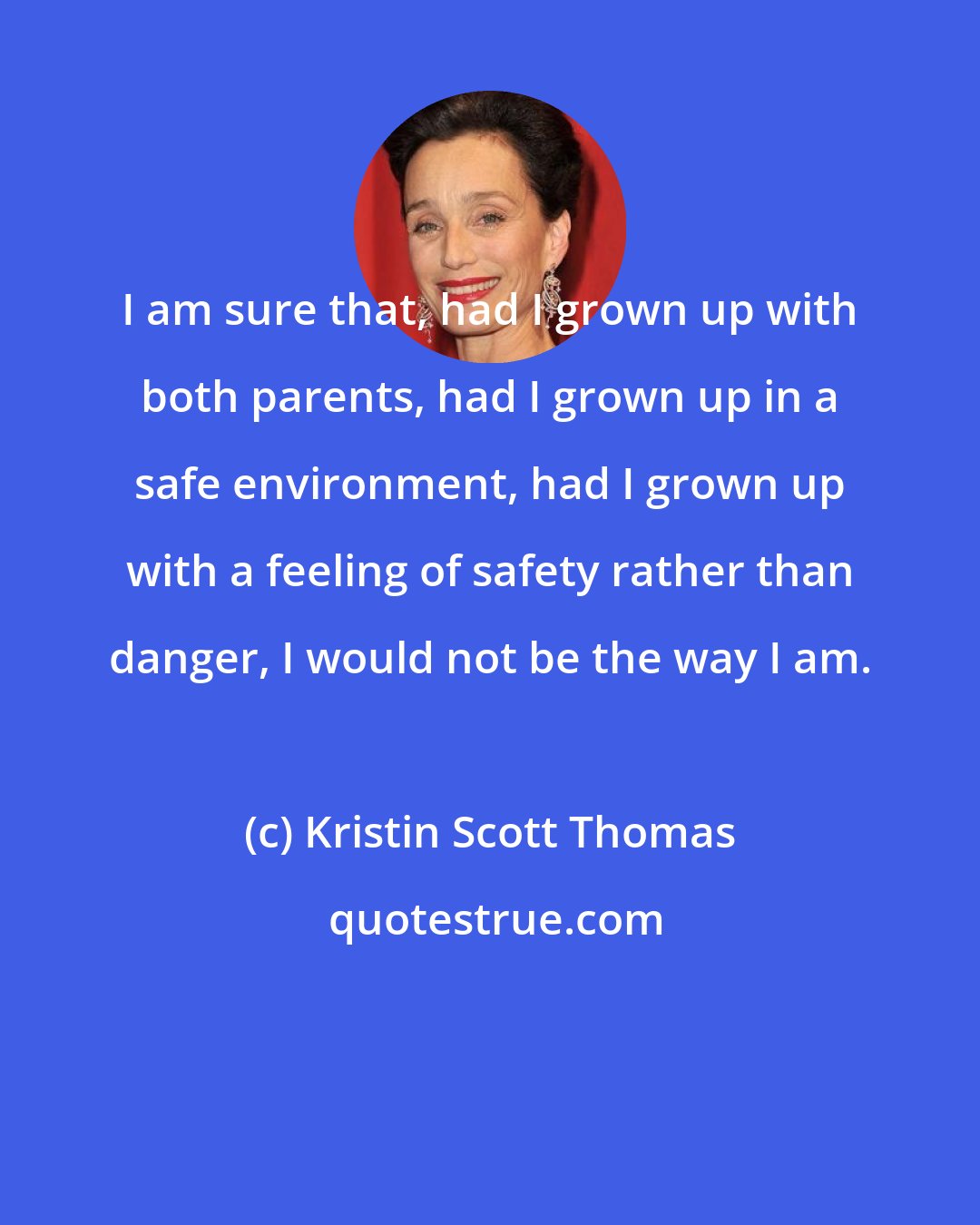 Kristin Scott Thomas: I am sure that, had I grown up with both parents, had I grown up in a safe environment, had I grown up with a feeling of safety rather than danger, I would not be the way I am.