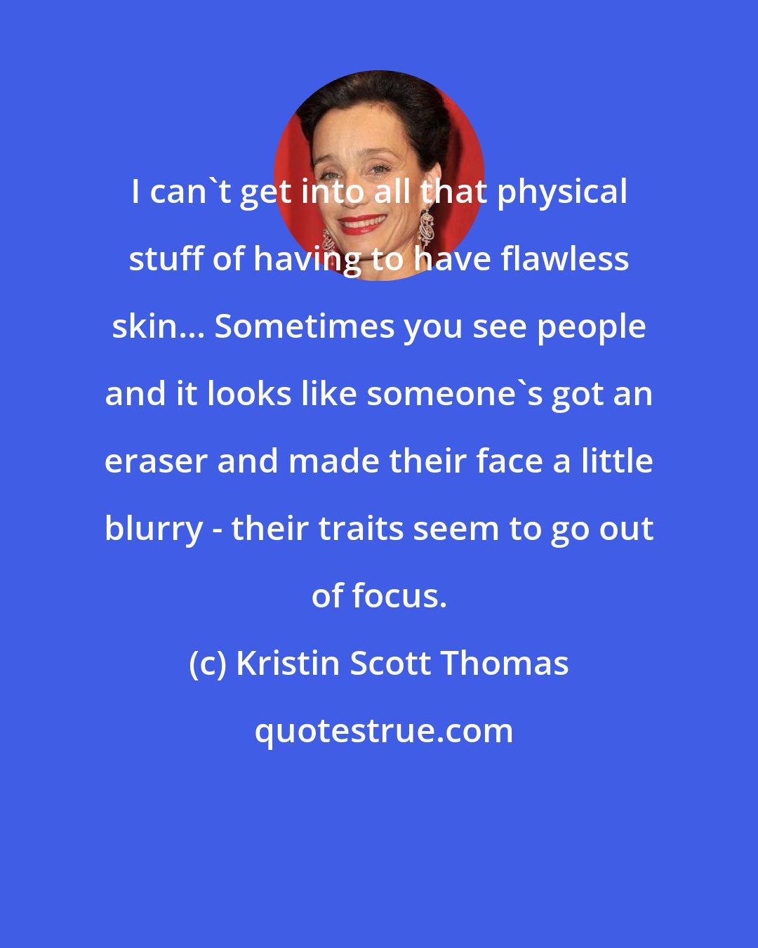 Kristin Scott Thomas: I can't get into all that physical stuff of having to have flawless skin... Sometimes you see people and it looks like someone's got an eraser and made their face a little blurry - their traits seem to go out of focus.