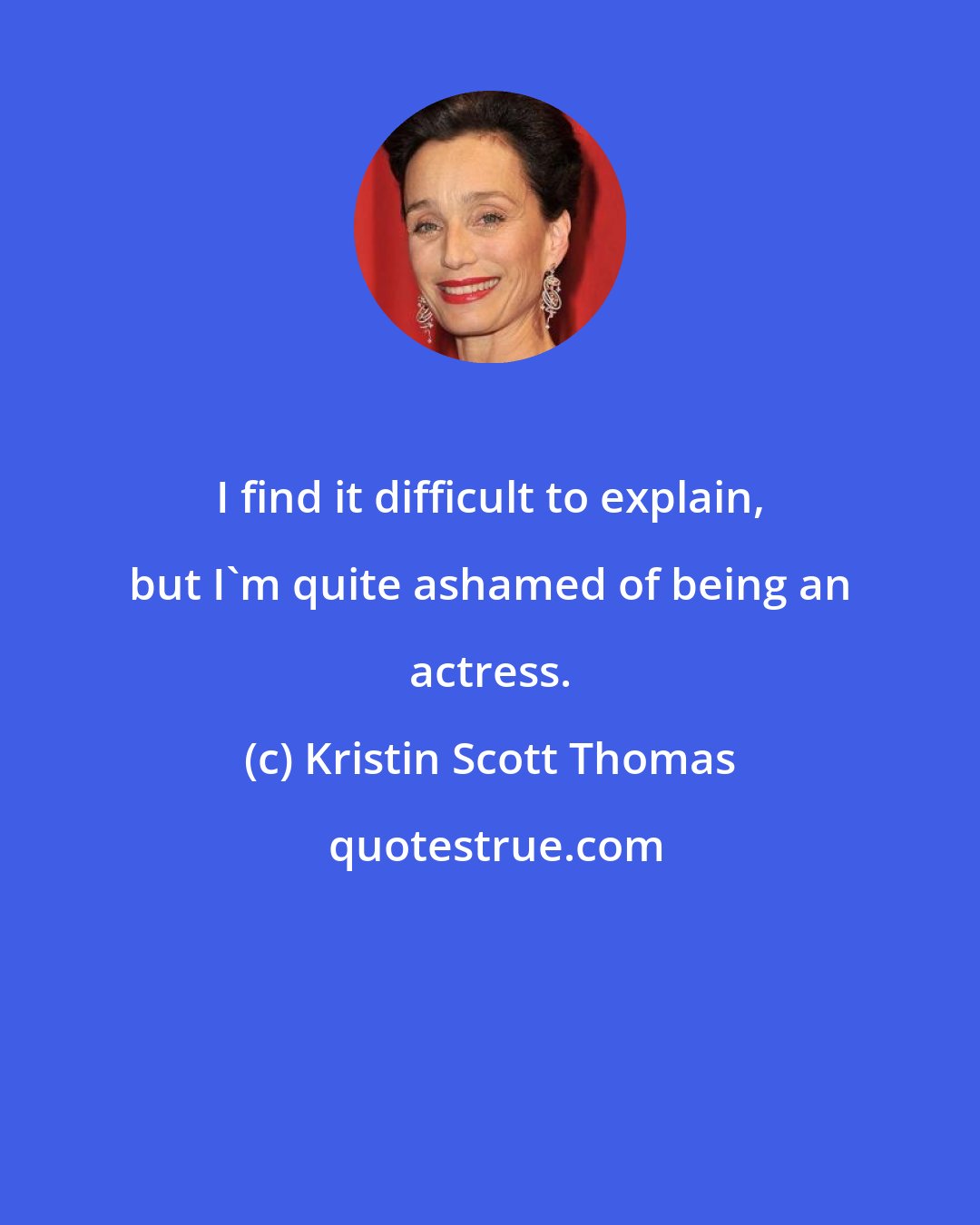 Kristin Scott Thomas: I find it difficult to explain, but I'm quite ashamed of being an actress.