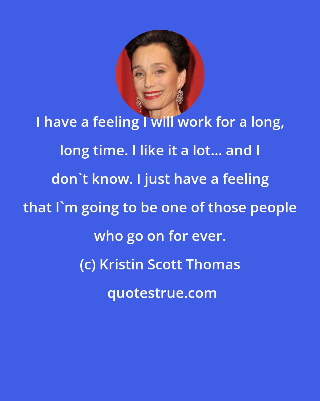 Kristin Scott Thomas: I have a feeling I will work for a long, long time. I like it a lot... and I don't know. I just have a feeling that I'm going to be one of those people who go on for ever.