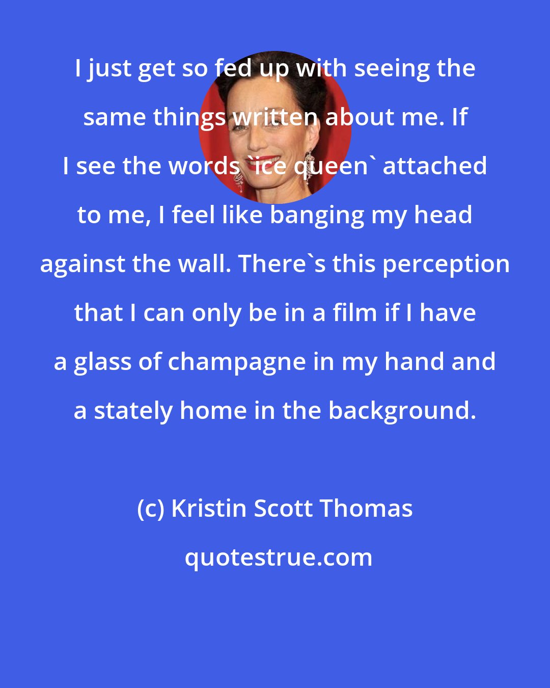 Kristin Scott Thomas: I just get so fed up with seeing the same things written about me. If I see the words 'ice queen' attached to me, I feel like banging my head against the wall. There's this perception that I can only be in a film if I have a glass of champagne in my hand and a stately home in the background.