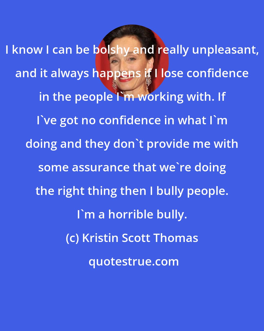 Kristin Scott Thomas: I know I can be bolshy and really unpleasant, and it always happens if I lose confidence in the people I'm working with. If I've got no confidence in what I'm doing and they don't provide me with some assurance that we're doing the right thing then I bully people. I'm a horrible bully.