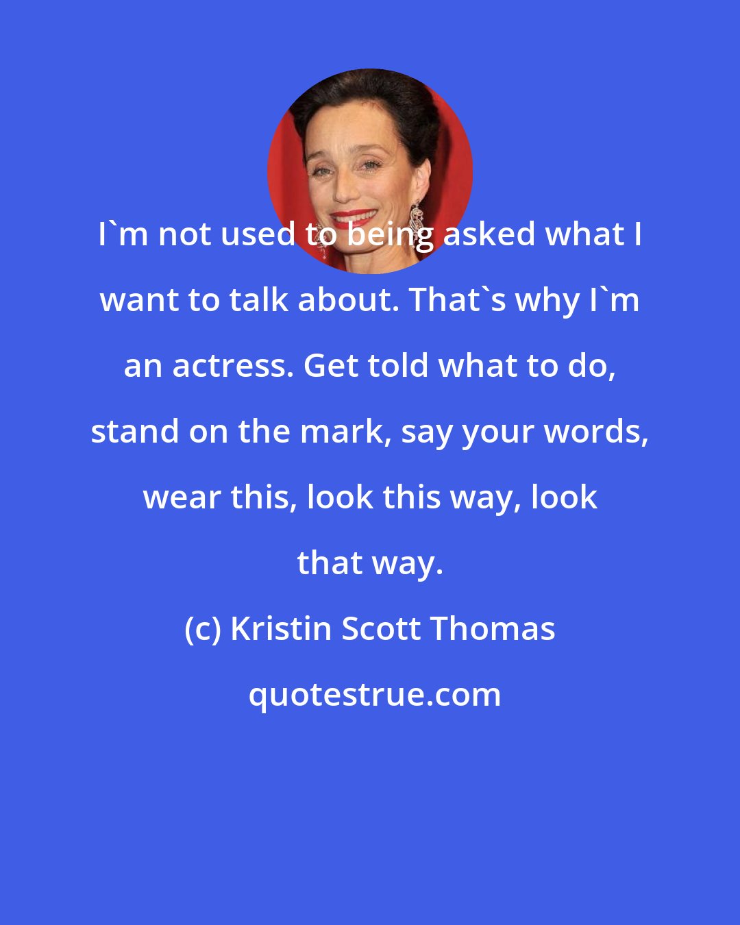 Kristin Scott Thomas: I'm not used to being asked what I want to talk about. That's why I'm an actress. Get told what to do, stand on the mark, say your words, wear this, look this way, look that way.