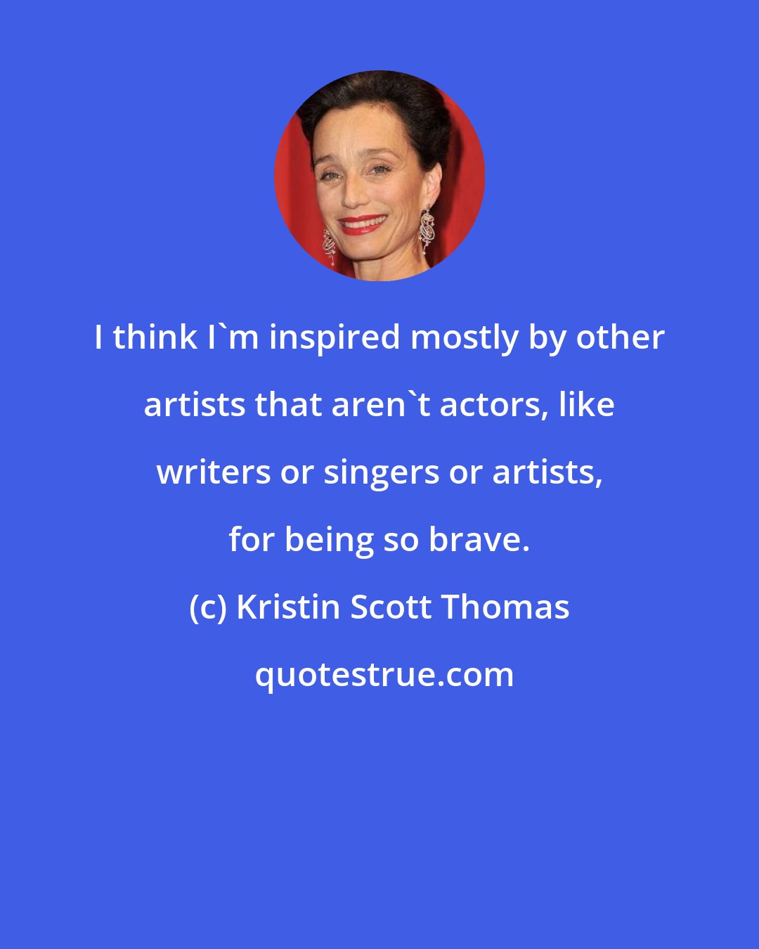 Kristin Scott Thomas: I think I'm inspired mostly by other artists that aren't actors, like writers or singers or artists, for being so brave.