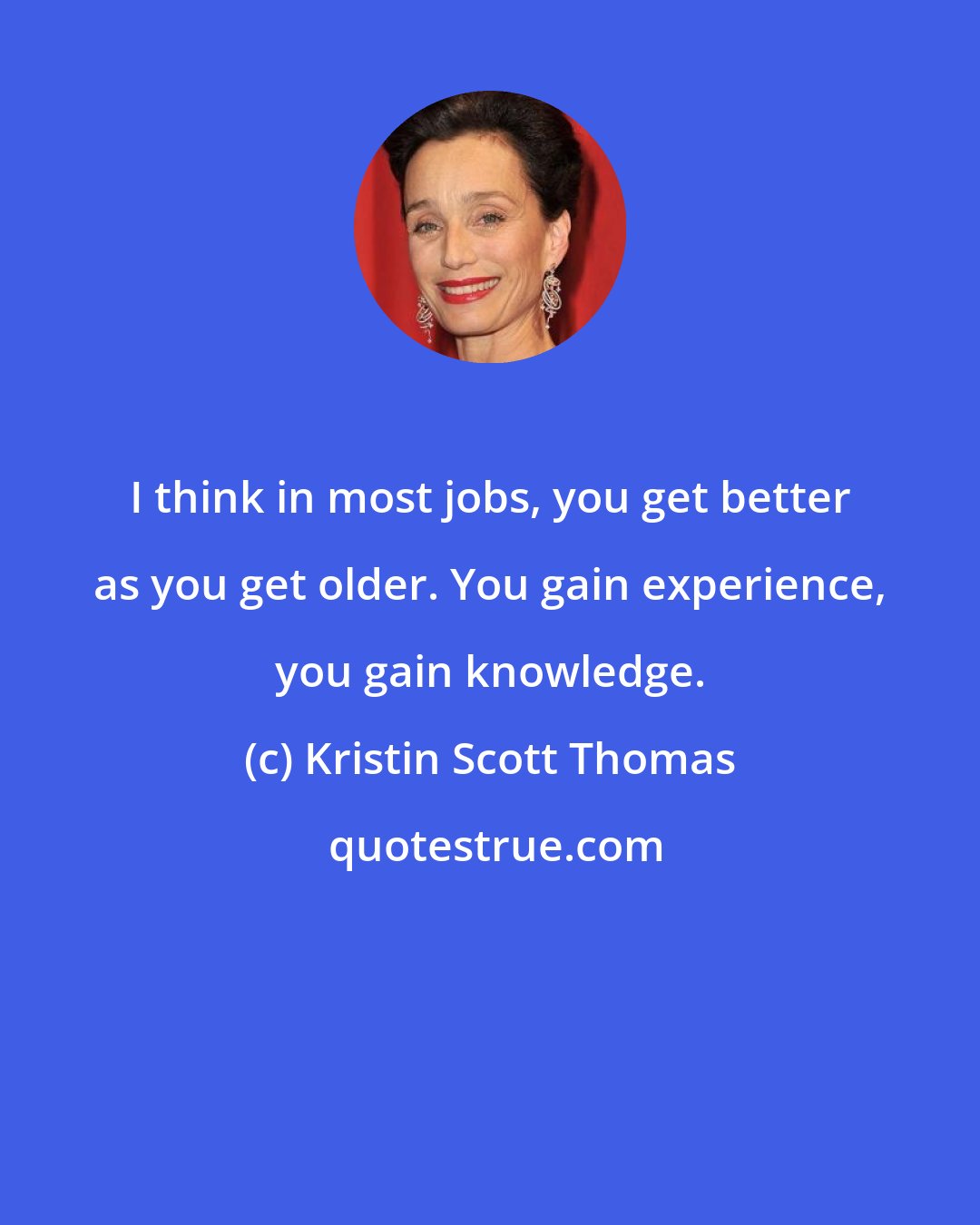 Kristin Scott Thomas: I think in most jobs, you get better as you get older. You gain experience, you gain knowledge.