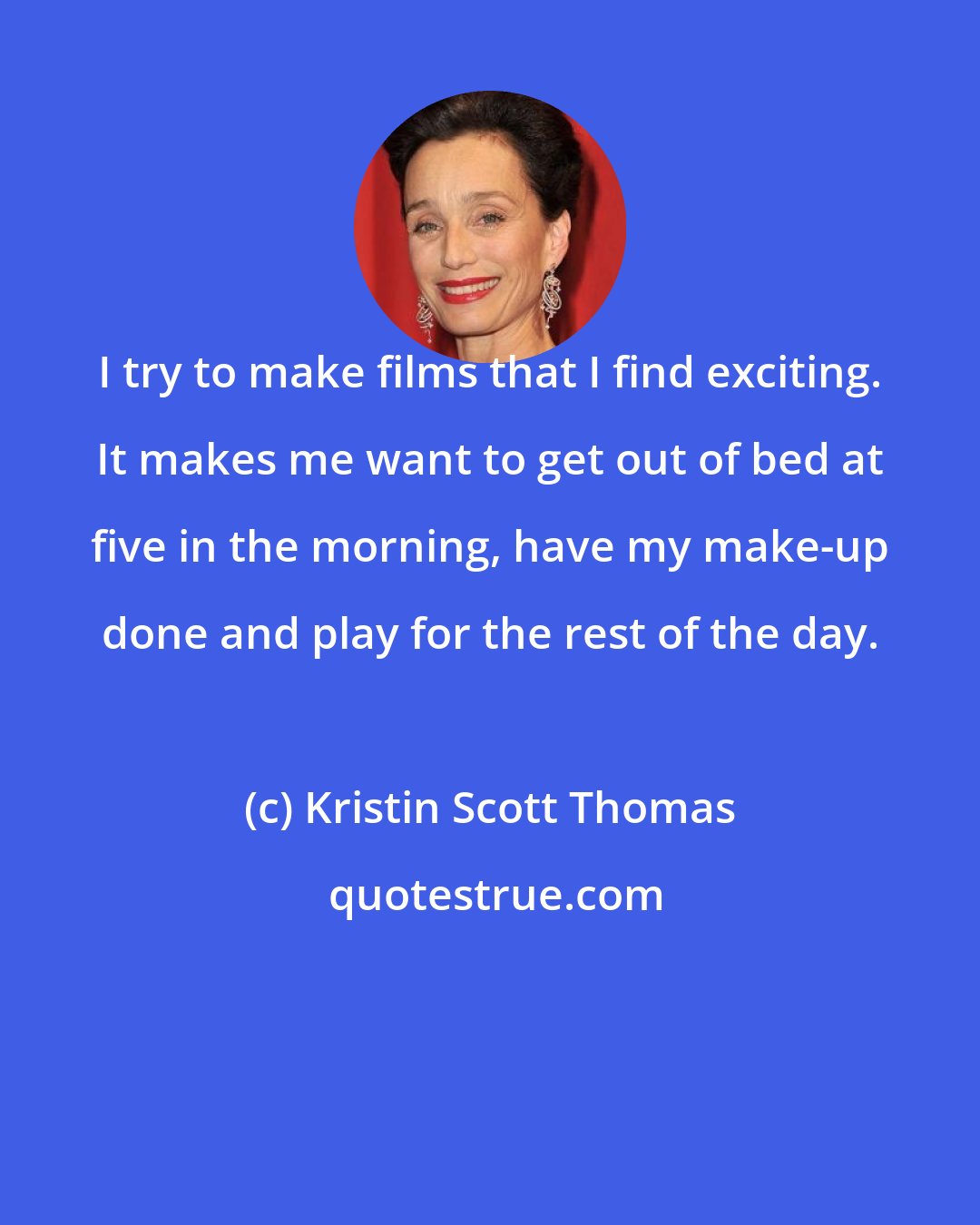 Kristin Scott Thomas: I try to make films that I find exciting. It makes me want to get out of bed at five in the morning, have my make-up done and play for the rest of the day.