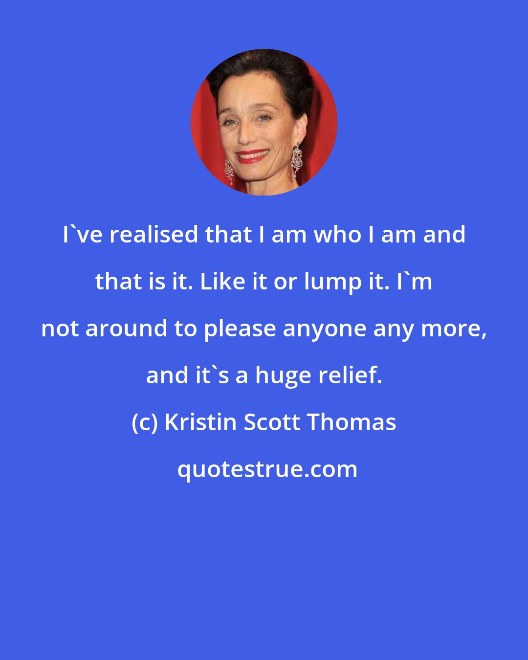 Kristin Scott Thomas: I've realised that I am who I am and that is it. Like it or lump it. I'm not around to please anyone any more, and it's a huge relief.