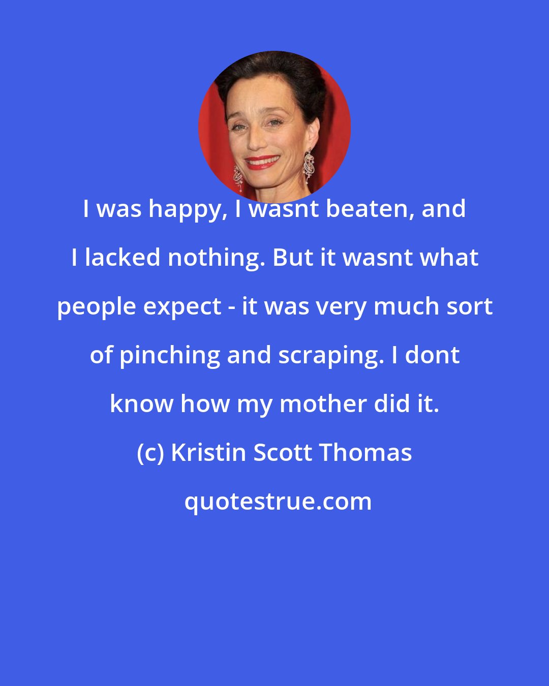 Kristin Scott Thomas: I was happy, I wasnt beaten, and I lacked nothing. But it wasnt what people expect - it was very much sort of pinching and scraping. I dont know how my mother did it.