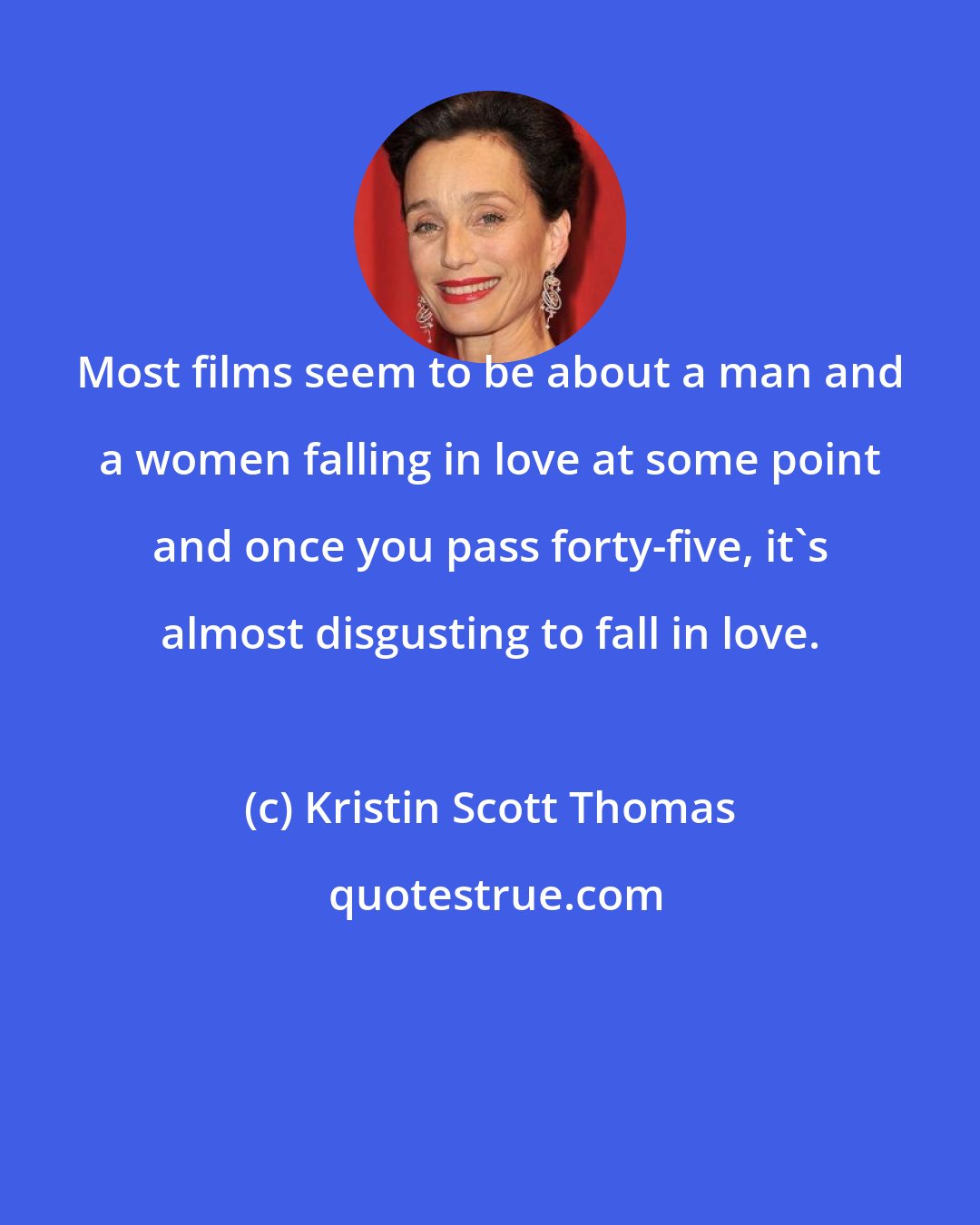 Kristin Scott Thomas: Most films seem to be about a man and a women falling in love at some point and once you pass forty-five, it's almost disgusting to fall in love.