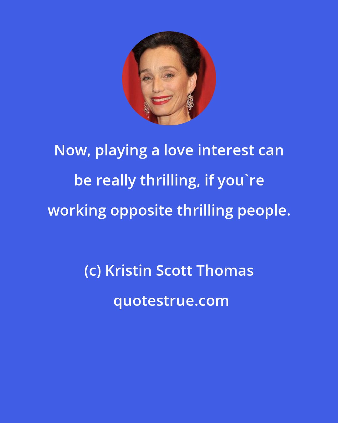 Kristin Scott Thomas: Now, playing a love interest can be really thrilling, if you're working opposite thrilling people.