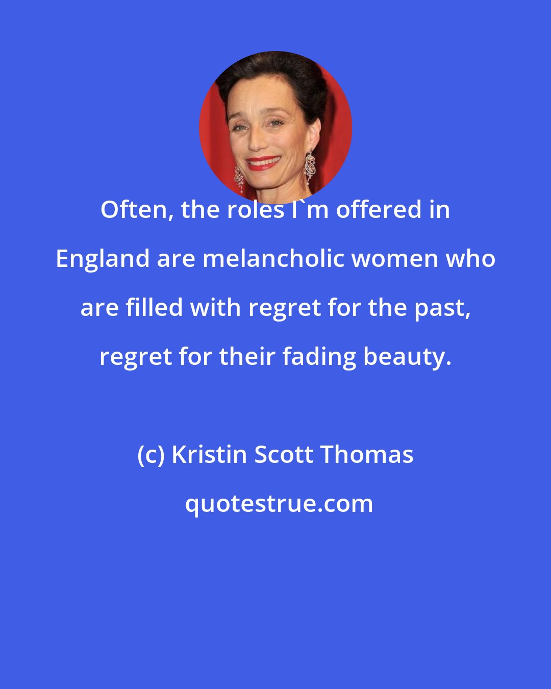 Kristin Scott Thomas: Often, the roles I'm offered in England are melancholic women who are filled with regret for the past, regret for their fading beauty.