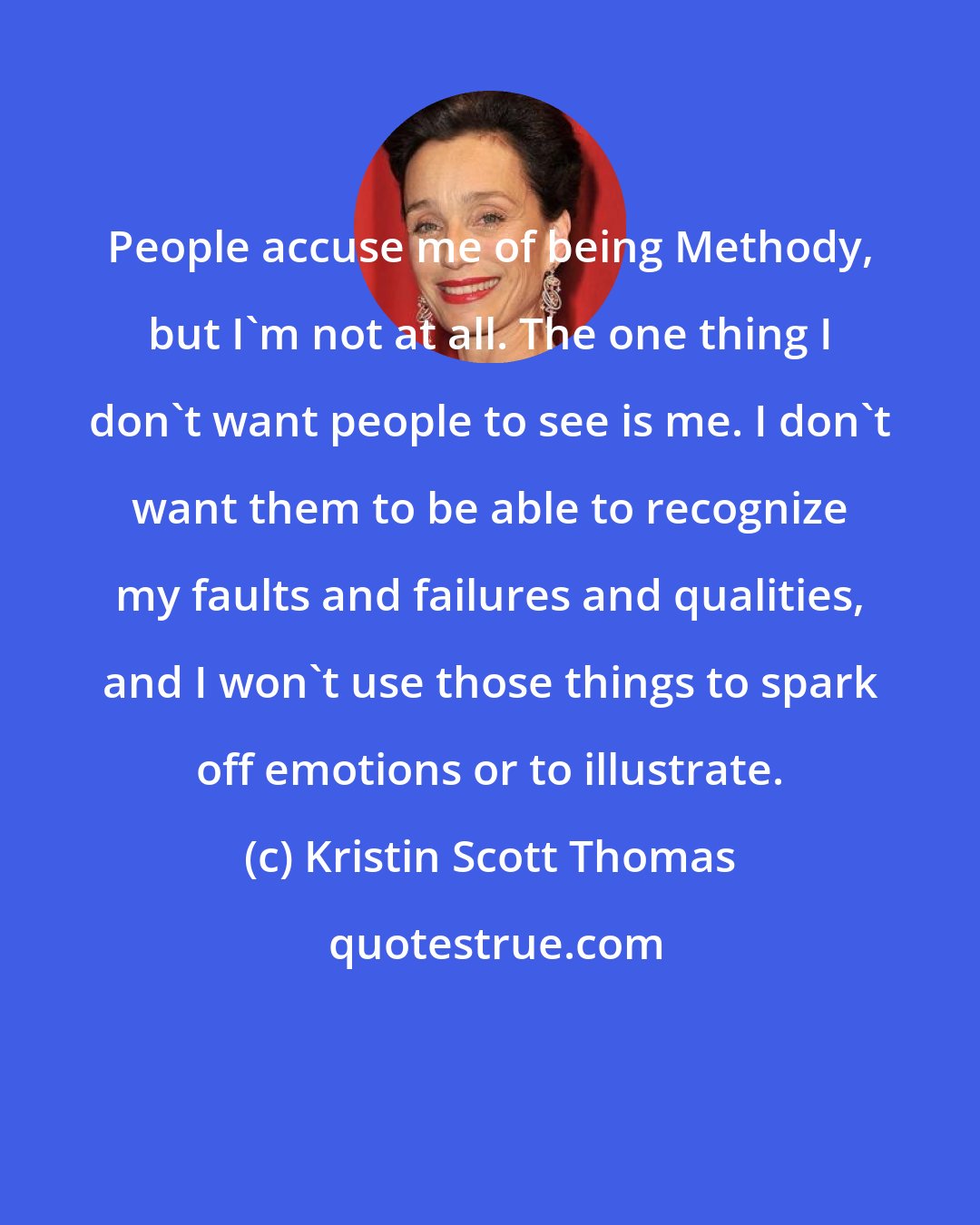 Kristin Scott Thomas: People accuse me of being Methody, but I'm not at all. The one thing I don't want people to see is me. I don't want them to be able to recognize my faults and failures and qualities, and I won't use those things to spark off emotions or to illustrate.