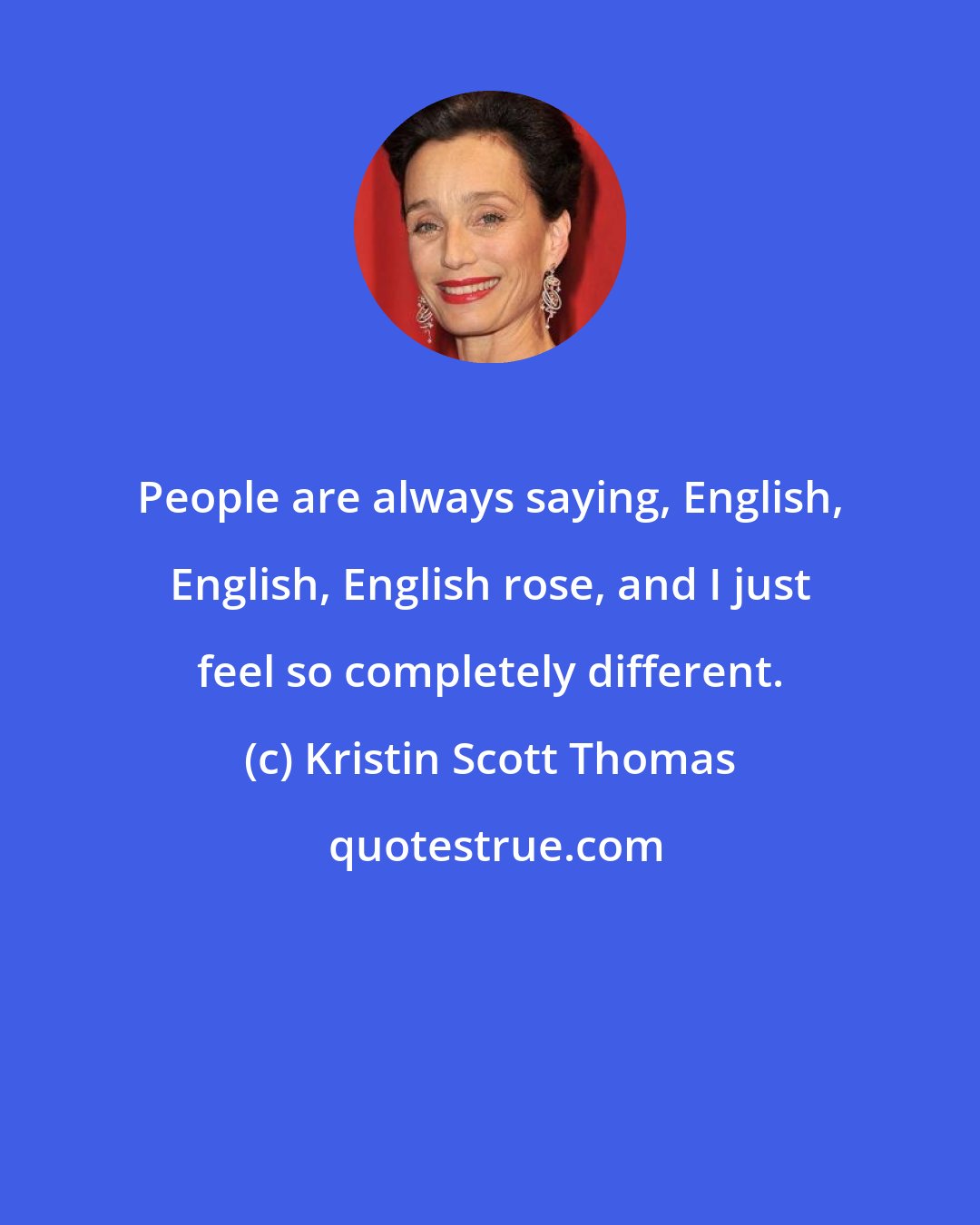 Kristin Scott Thomas: People are always saying, English, English, English rose, and I just feel so completely different.