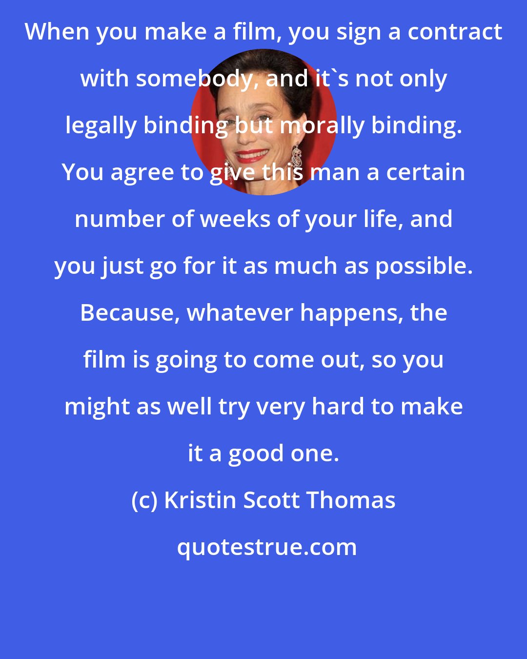 Kristin Scott Thomas: When you make a film, you sign a contract with somebody, and it's not only legally binding but morally binding. You agree to give this man a certain number of weeks of your life, and you just go for it as much as possible. Because, whatever happens, the film is going to come out, so you might as well try very hard to make it a good one.