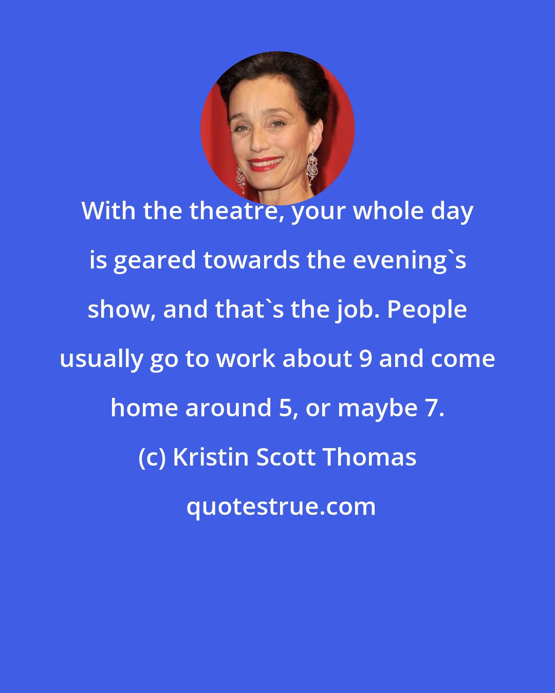 Kristin Scott Thomas: With the theatre, your whole day is geared towards the evening's show, and that's the job. People usually go to work about 9 and come home around 5, or maybe 7.