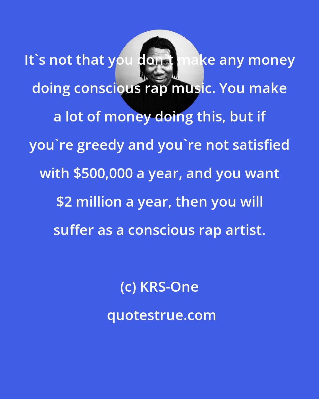 KRS-One: It's not that you don't make any money doing conscious rap music. You make a lot of money doing this, but if you're greedy and you're not satisfied with $500,000 a year, and you want $2 million a year, then you will suffer as a conscious rap artist.