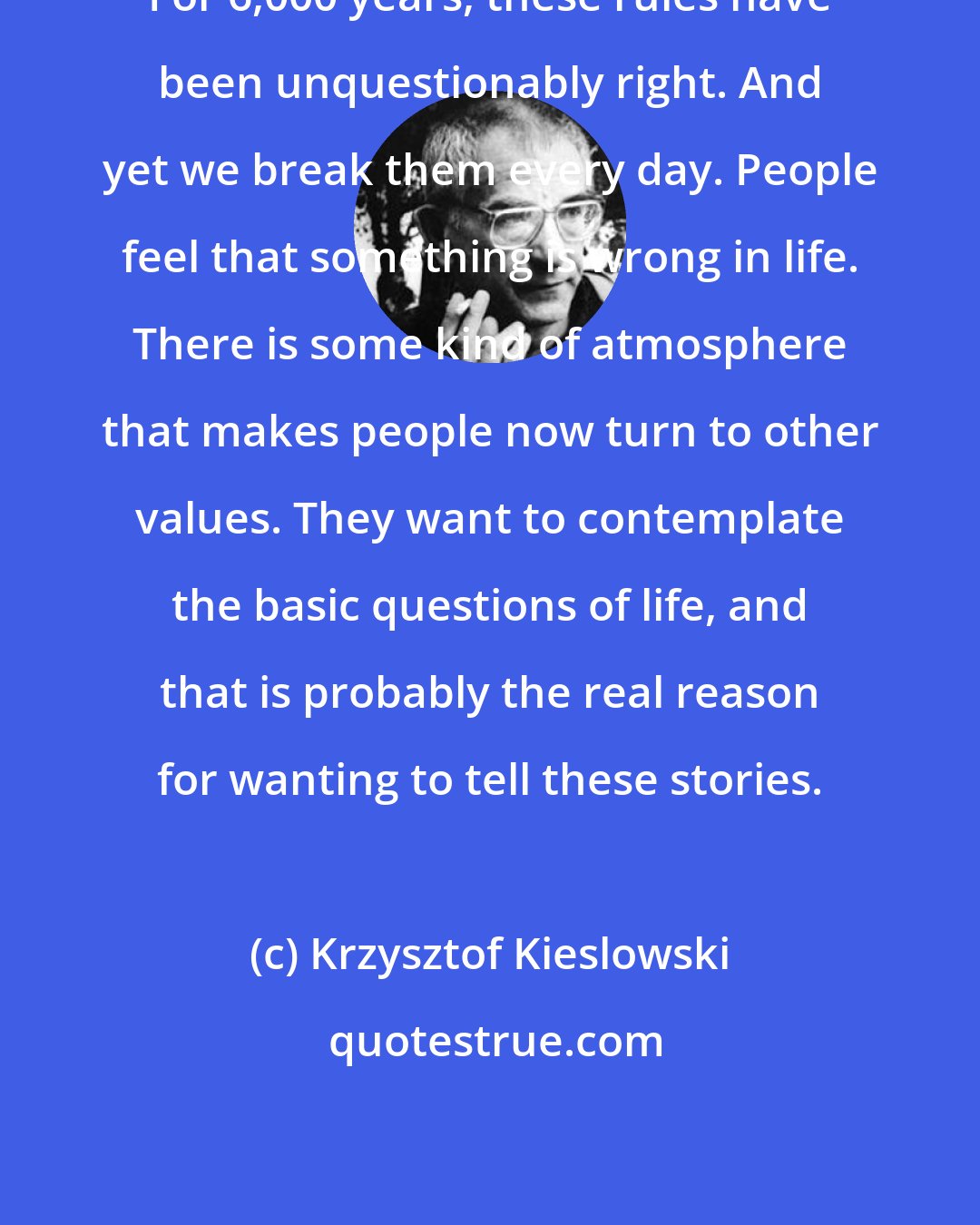 Krzysztof Kieslowski: For 6,000 years, these rules have been unquestionably right. And yet we break them every day. People feel that something is wrong in life. There is some kind of atmosphere that makes people now turn to other values. They want to contemplate the basic questions of life, and that is probably the real reason for wanting to tell these stories.