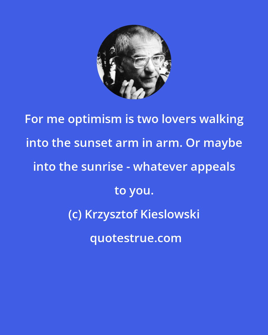 Krzysztof Kieslowski: For me optimism is two lovers walking into the sunset arm in arm. Or maybe into the sunrise - whatever appeals to you.