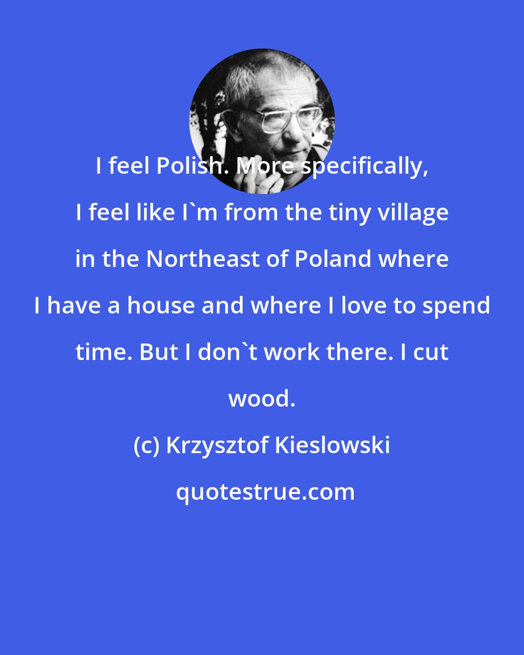 Krzysztof Kieslowski: I feel Polish. More specifically, I feel like I'm from the tiny village in the Northeast of Poland where I have a house and where I love to spend time. But I don't work there. I cut wood.