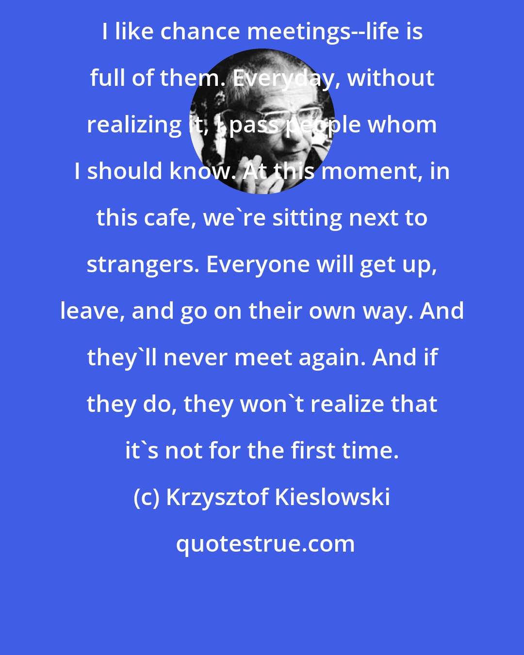 Krzysztof Kieslowski: I like chance meetings--life is full of them. Everyday, without realizing it, I pass people whom I should know. At this moment, in this cafe, we're sitting next to strangers. Everyone will get up, leave, and go on their own way. And they'll never meet again. And if they do, they won't realize that it's not for the first time.