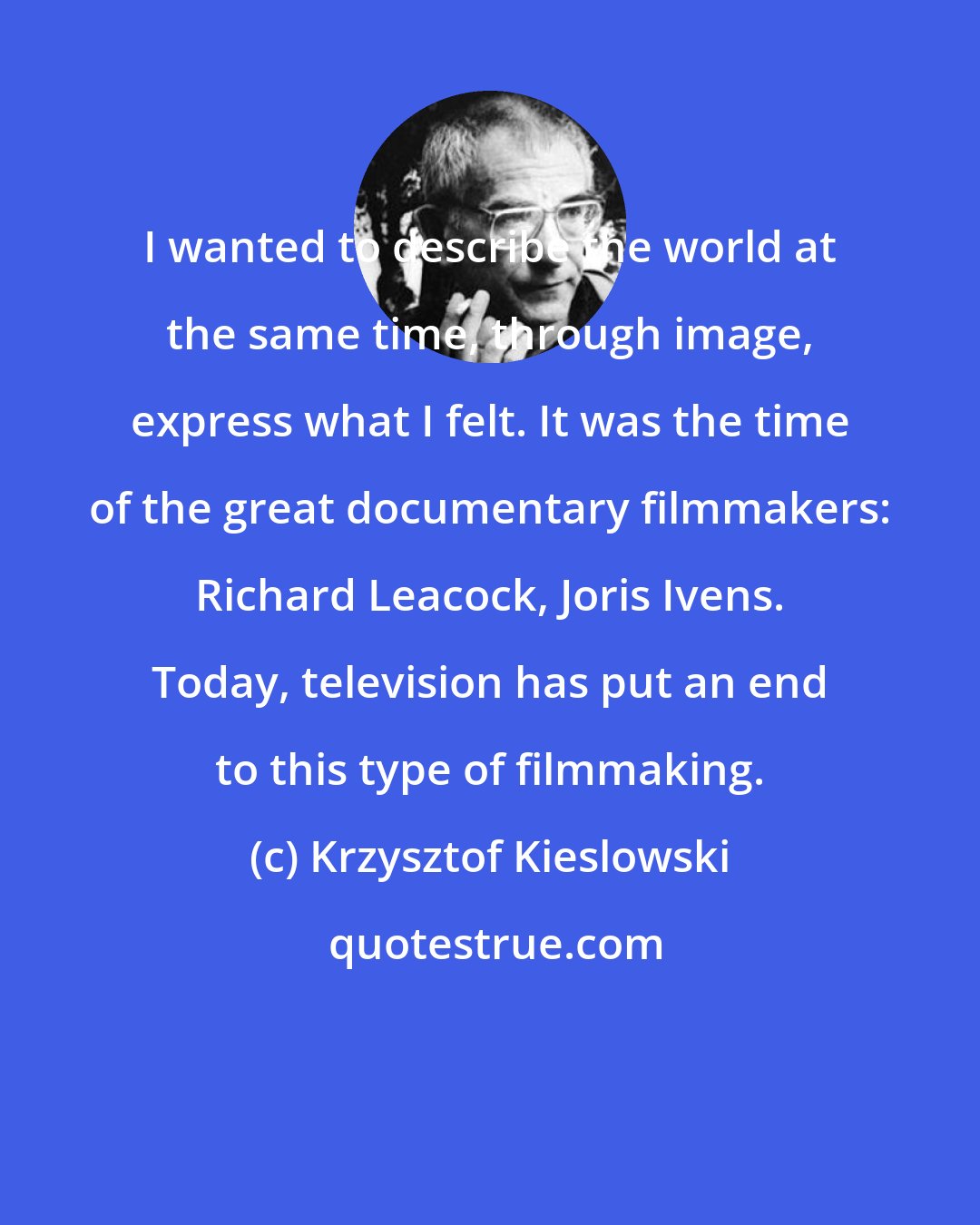 Krzysztof Kieslowski: I wanted to describe the world at the same time, through image, express what I felt. It was the time of the great documentary filmmakers: Richard Leacock, Joris Ivens. Today, television has put an end to this type of filmmaking.