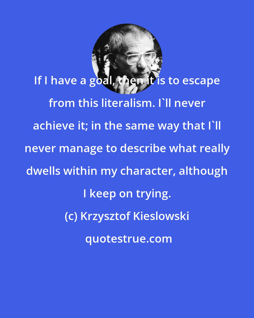 Krzysztof Kieslowski: If I have a goal, then it is to escape from this literalism. I'll never achieve it; in the same way that I'll never manage to describe what really dwells within my character, although I keep on trying.