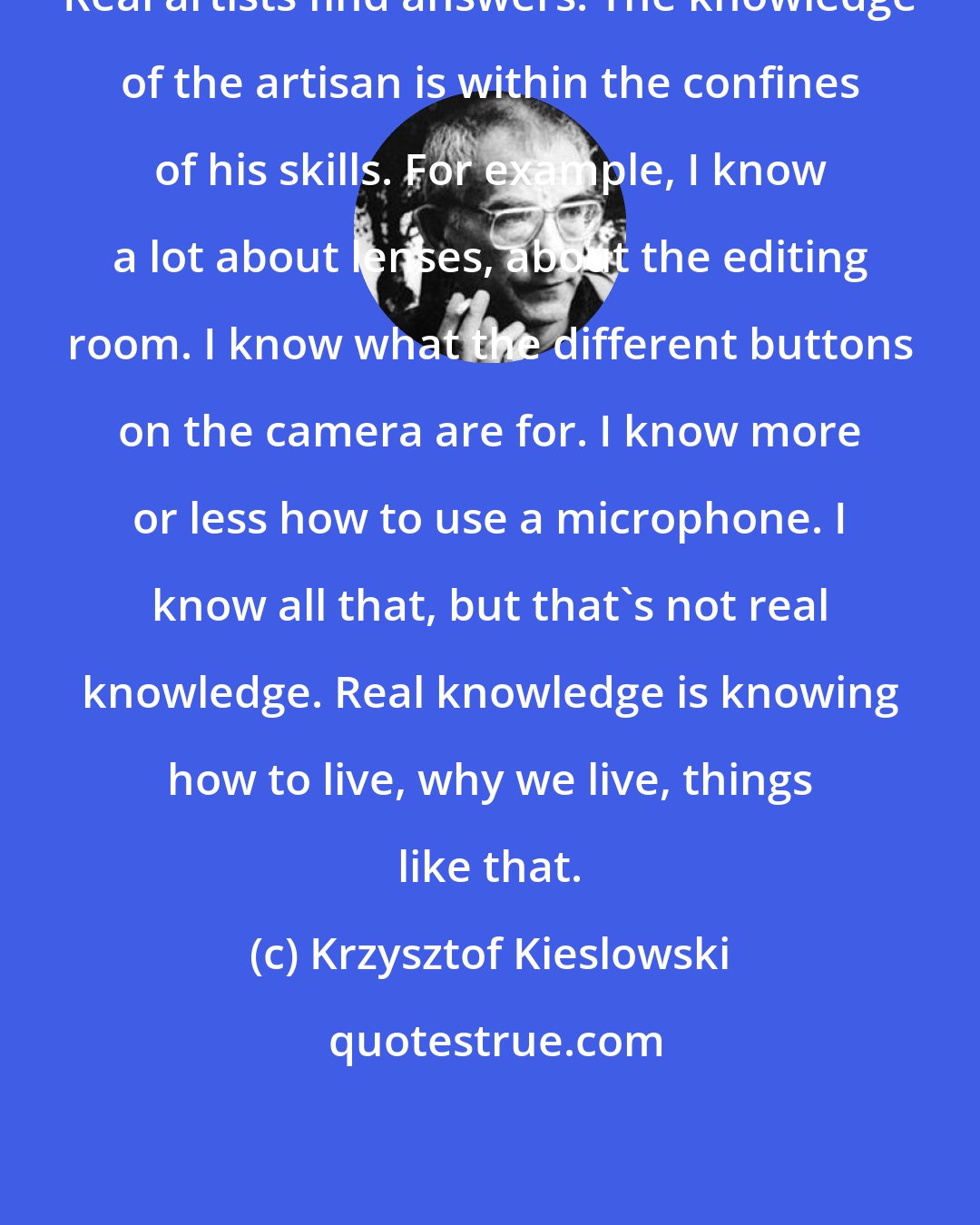 Krzysztof Kieslowski: Real artists find answers. The knowledge of the artisan is within the confines of his skills. For example, I know a lot about lenses, about the editing room. I know what the different buttons on the camera are for. I know more or less how to use a microphone. I know all that, but that's not real knowledge. Real knowledge is knowing how to live, why we live, things like that.