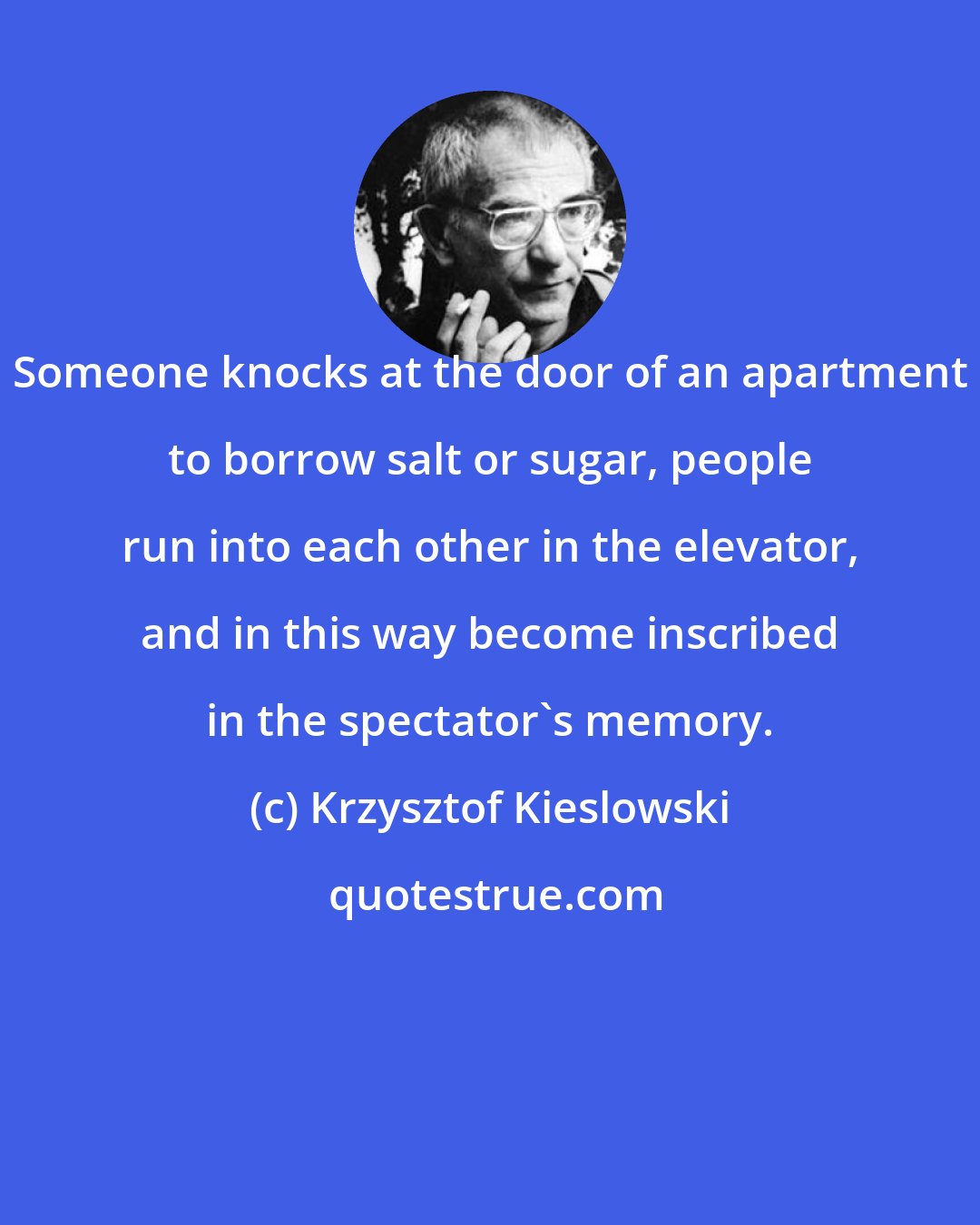 Krzysztof Kieslowski: Someone knocks at the door of an apartment to borrow salt or sugar, people run into each other in the elevator, and in this way become inscribed in the spectator's memory.