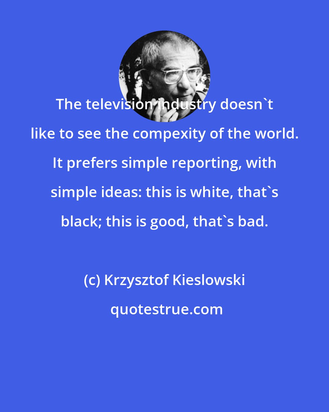 Krzysztof Kieslowski: The television industry doesn't like to see the compexity of the world. It prefers simple reporting, with simple ideas: this is white, that's black; this is good, that's bad.