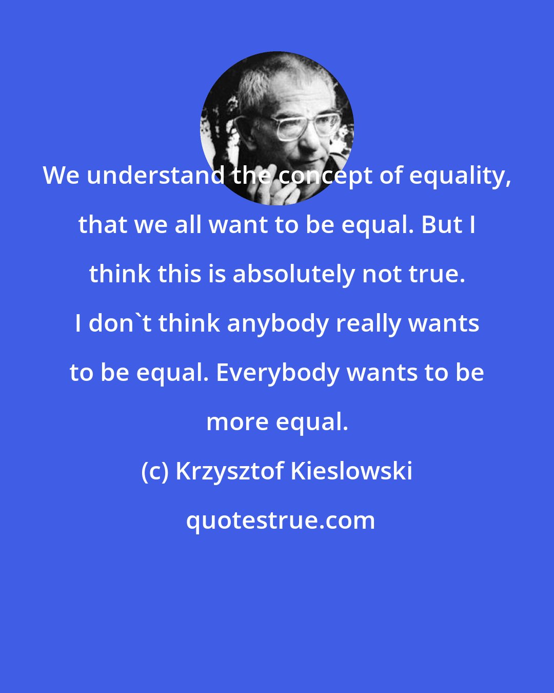 Krzysztof Kieslowski: We understand the concept of equality, that we all want to be equal. But I think this is absolutely not true. I don't think anybody really wants to be equal. Everybody wants to be more equal.