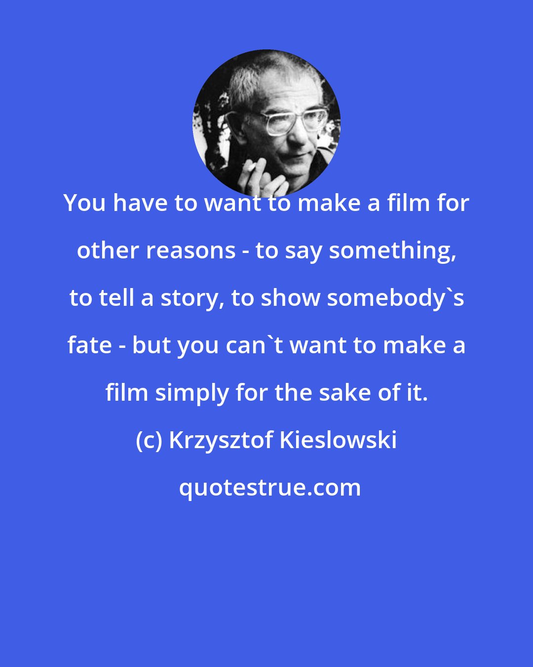 Krzysztof Kieslowski: You have to want to make a film for other reasons - to say something, to tell a story, to show somebody's fate - but you can't want to make a film simply for the sake of it.