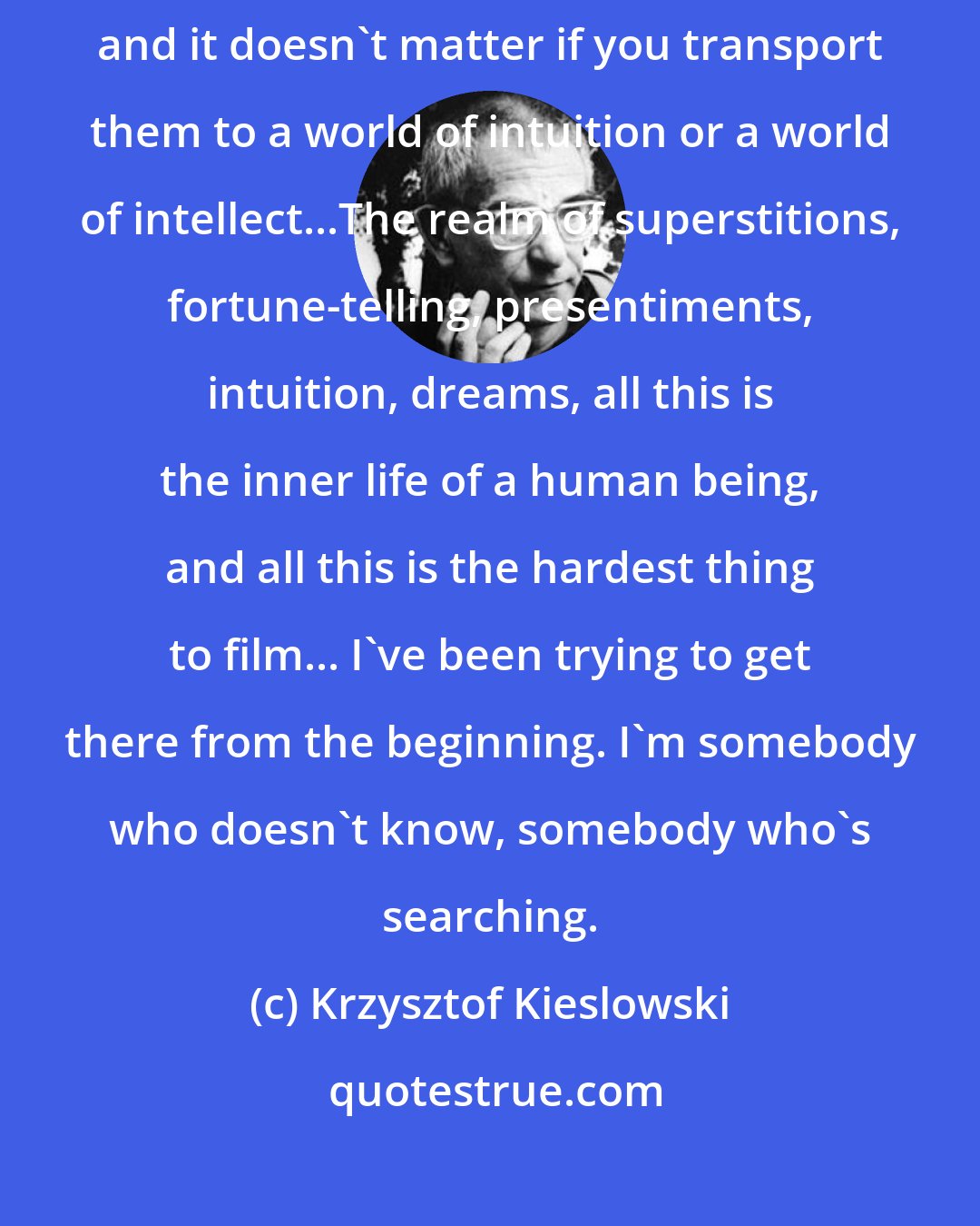 Krzysztof Kieslowski: You make films to give people something, to transport them somewhere else, and it doesn't matter if you transport them to a world of intuition or a world of intellect...The realm of superstitions, fortune-telling, presentiments, intuition, dreams, all this is the inner life of a human being, and all this is the hardest thing to film... I've been trying to get there from the beginning. I'm somebody who doesn't know, somebody who's searching.