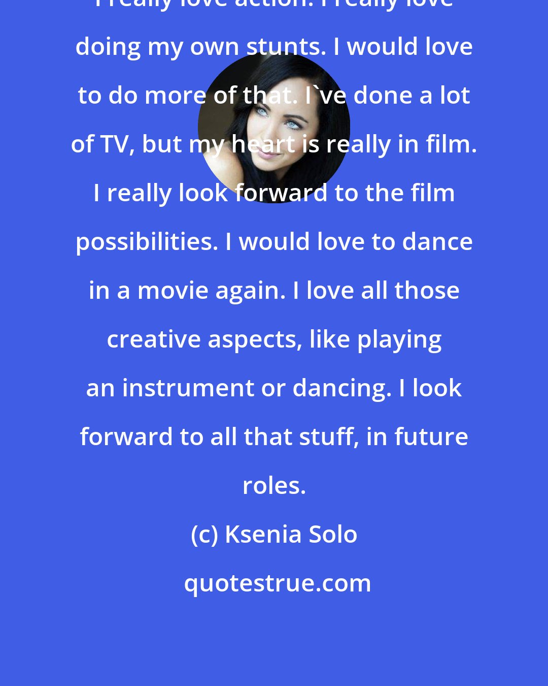 Ksenia Solo: I really love action. I really love doing my own stunts. I would love to do more of that. I've done a lot of TV, but my heart is really in film. I really look forward to the film possibilities. I would love to dance in a movie again. I love all those creative aspects, like playing an instrument or dancing. I look forward to all that stuff, in future roles.