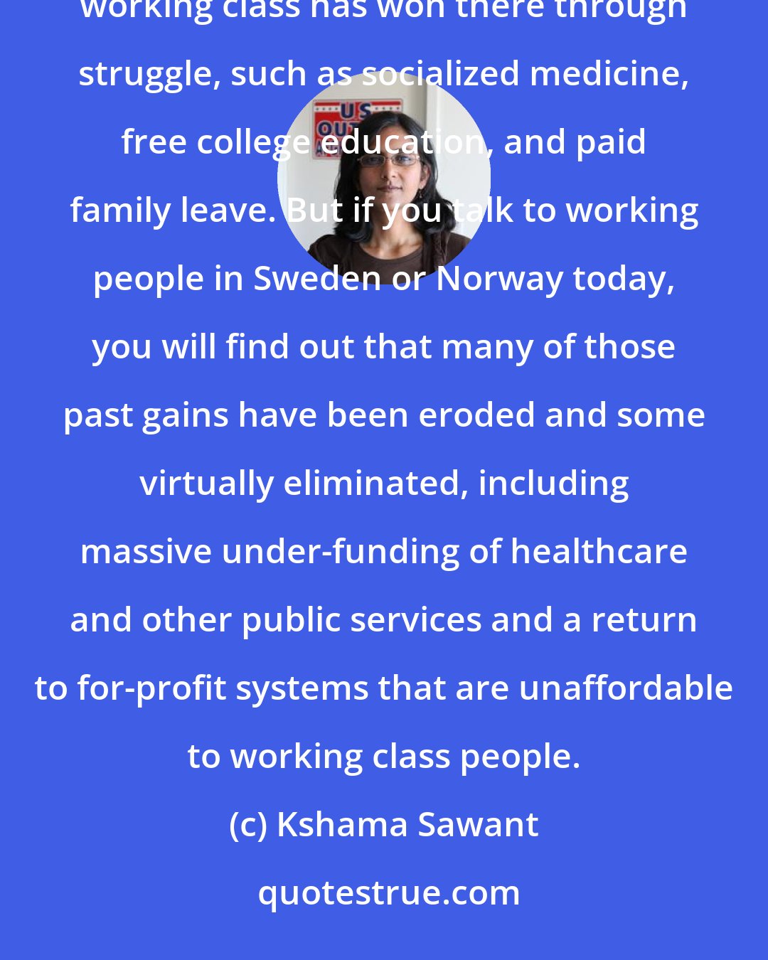 Kshama Sawant: Bernie Sanders talks about socialism in Scandinavia, and he's correct to point to the huge victories the working class has won there through struggle, such as socialized medicine, free college education, and paid family leave. But if you talk to working people in Sweden or Norway today, you will find out that many of those past gains have been eroded and some virtually eliminated, including massive under-funding of healthcare and other public services and a return to for-profit systems that are unaffordable to working class people.