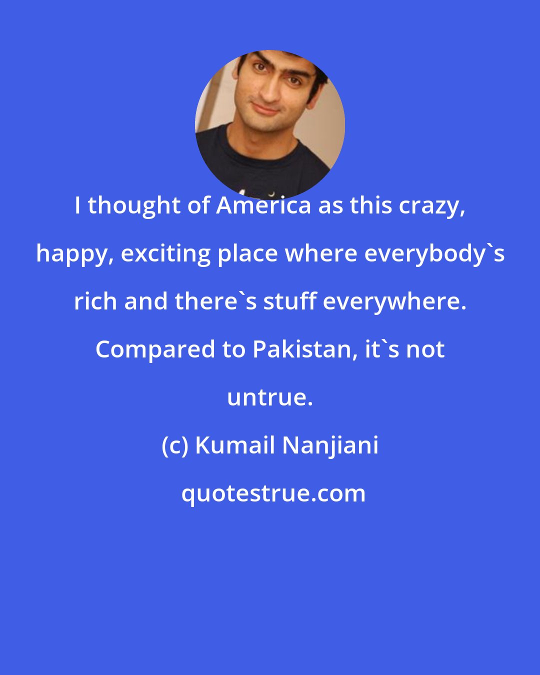 Kumail Nanjiani: I thought of America as this crazy, happy, exciting place where everybody's rich and there's stuff everywhere. Compared to Pakistan, it's not untrue.