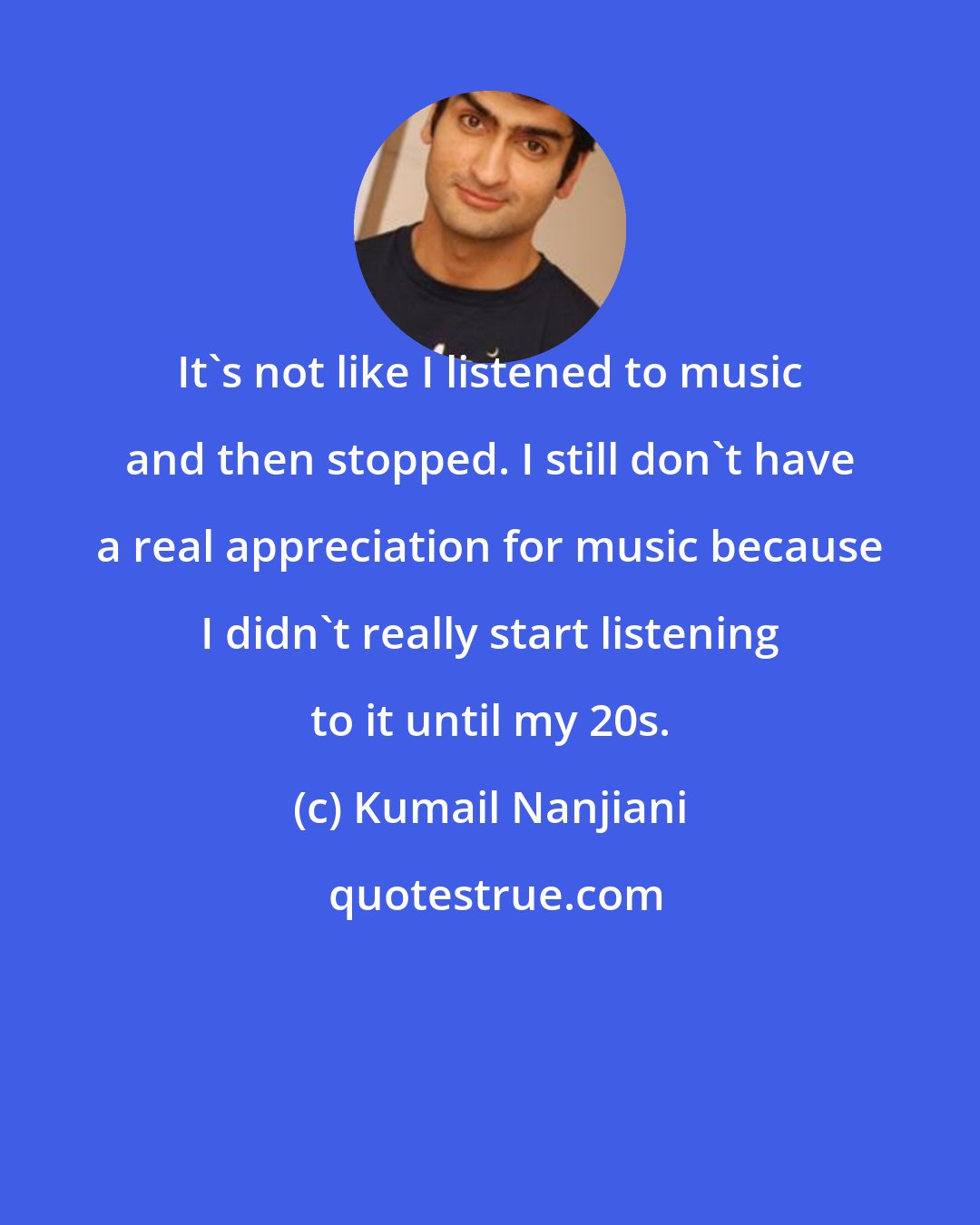 Kumail Nanjiani: It's not like I listened to music and then stopped. I still don't have a real appreciation for music because I didn't really start listening to it until my 20s.