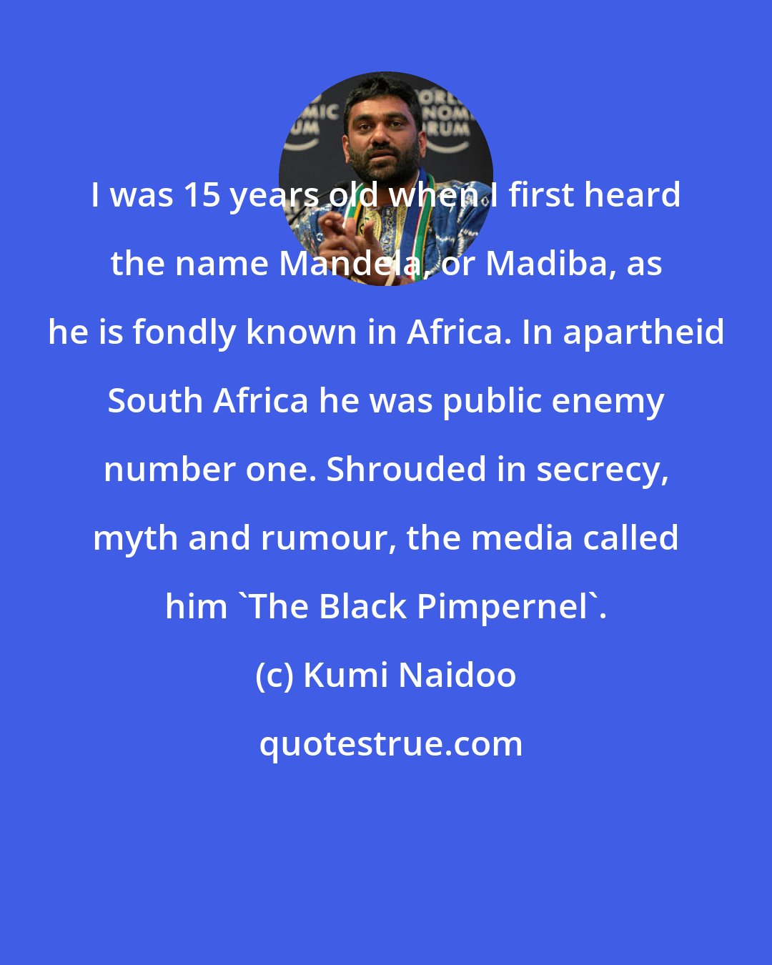 Kumi Naidoo: I was 15 years old when I first heard the name Mandela, or Madiba, as he is fondly known in Africa. In apartheid South Africa he was public enemy number one. Shrouded in secrecy, myth and rumour, the media called him 'The Black Pimpernel'.