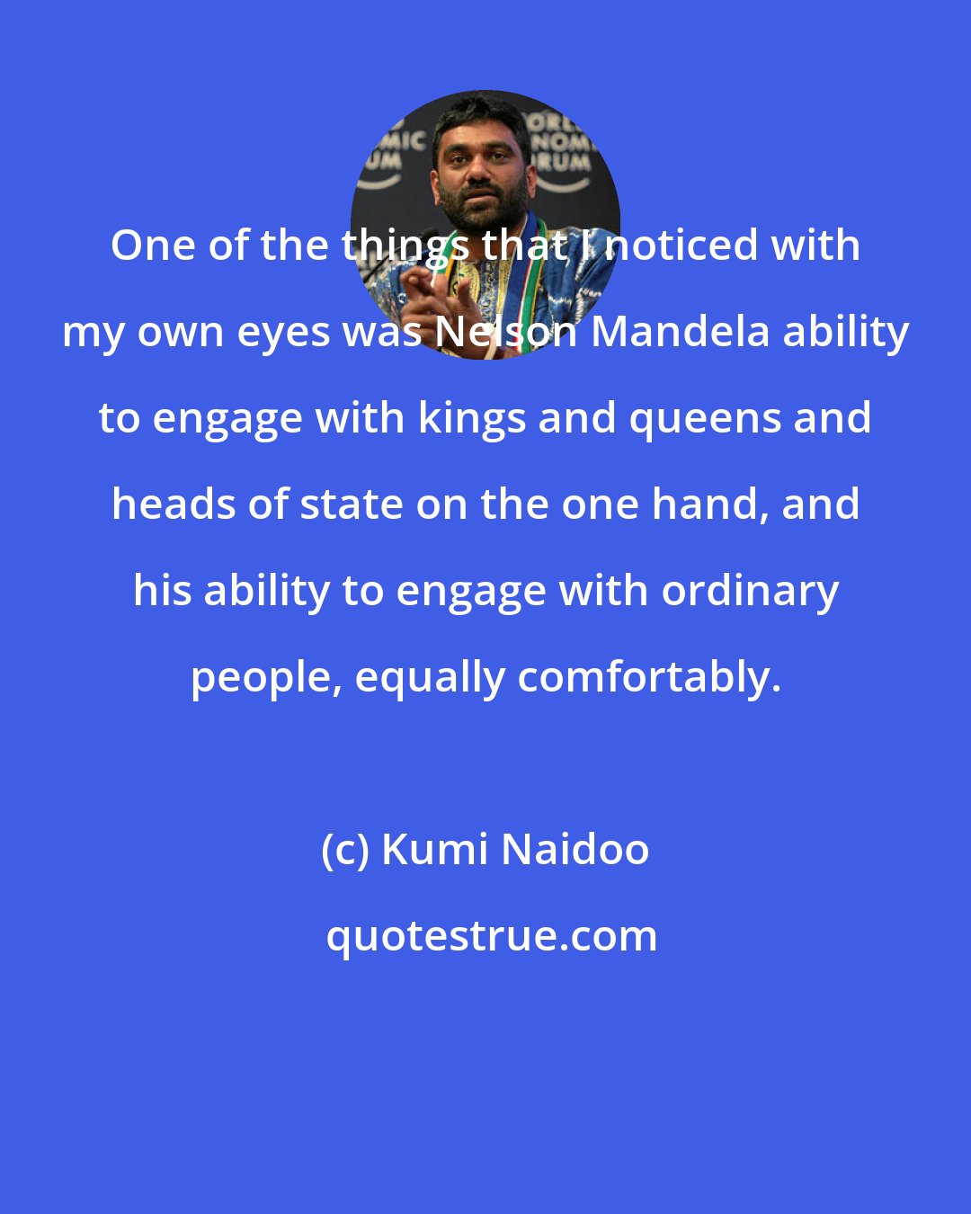 Kumi Naidoo: One of the things that I noticed with my own eyes was Nelson Mandela ability to engage with kings and queens and heads of state on the one hand, and his ability to engage with ordinary people, equally comfortably.