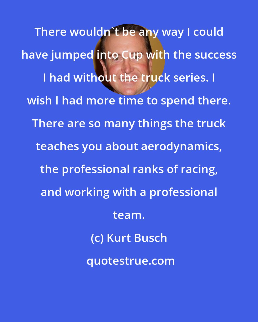 Kurt Busch: There wouldn't be any way I could have jumped into Cup with the success I had without the truck series. I wish I had more time to spend there. There are so many things the truck teaches you about aerodynamics, the professional ranks of racing, and working with a professional team.