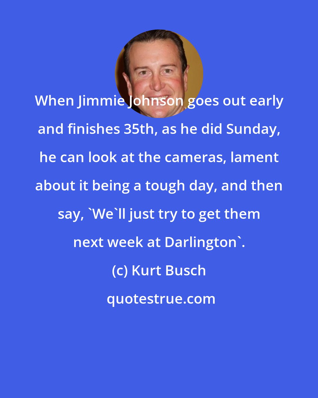 Kurt Busch: When Jimmie Johnson goes out early and finishes 35th, as he did Sunday, he can look at the cameras, lament about it being a tough day, and then say, 'We'll just try to get them next week at Darlington'.