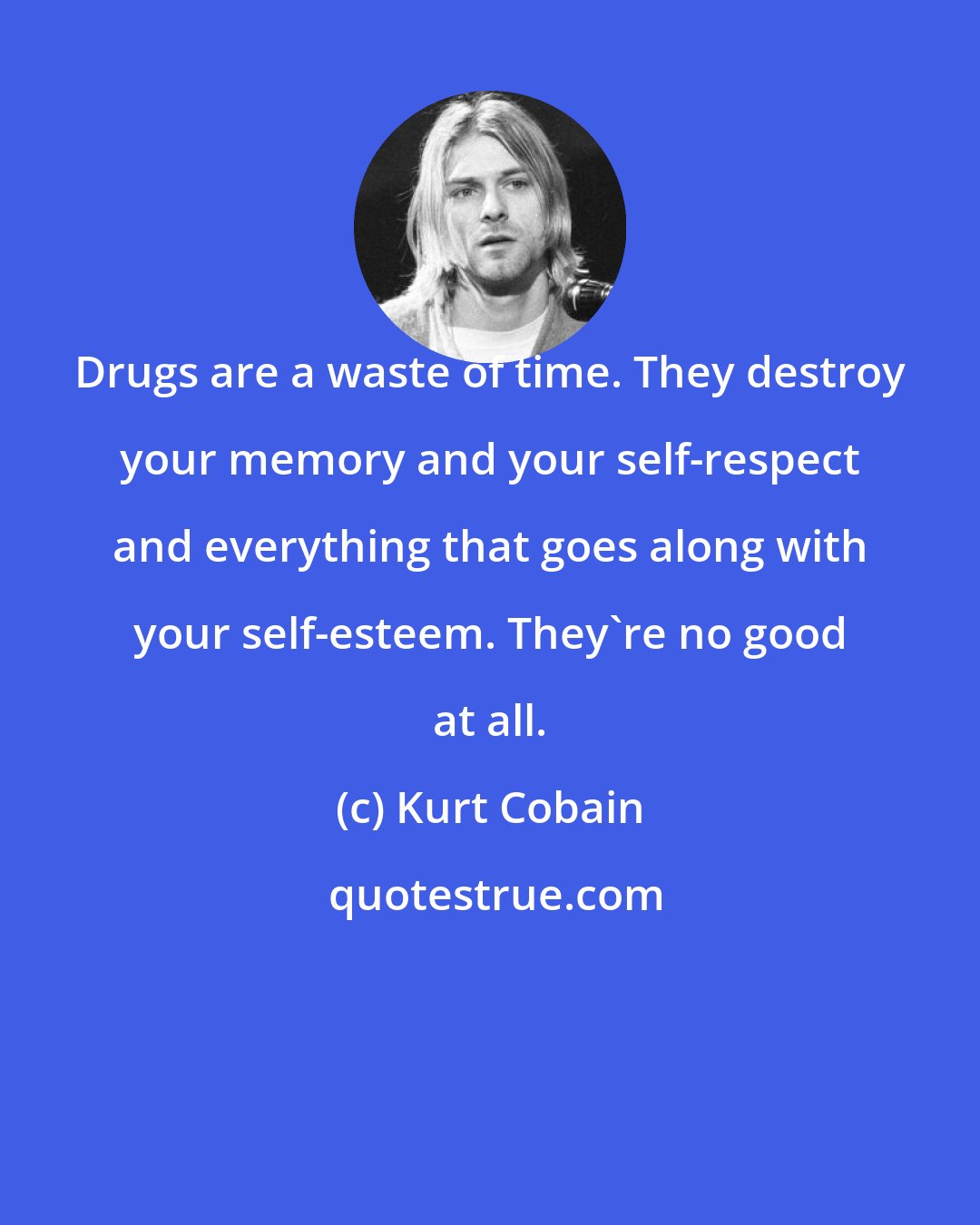 Kurt Cobain: Drugs are a waste of time. They destroy your memory and your self-respect and everything that goes along with your self-esteem. They're no good at all.