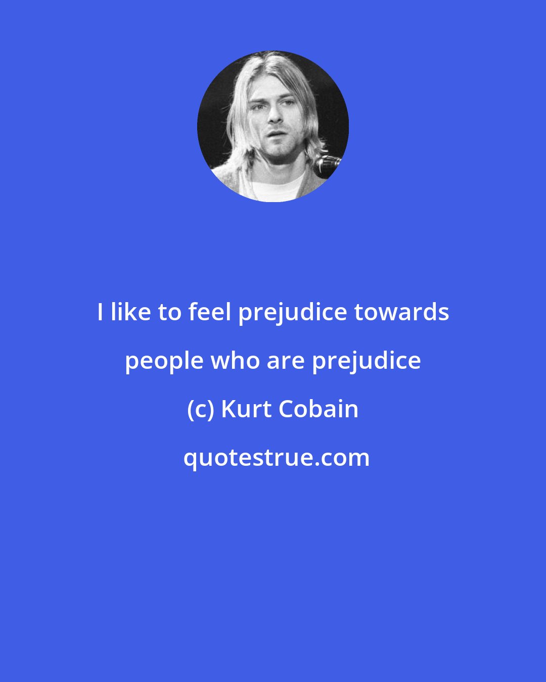 Kurt Cobain: I like to feel prejudice towards people who are prejudice