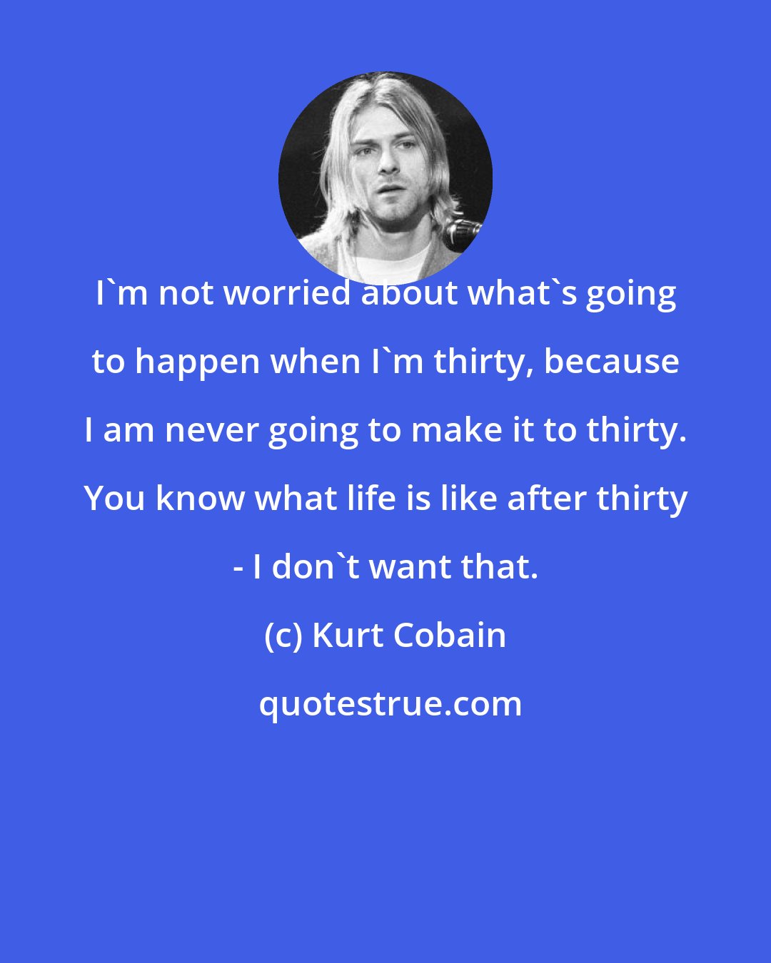 Kurt Cobain: I'm not worried about what's going to happen when I'm thirty, because I am never going to make it to thirty. You know what life is like after thirty - I don't want that.