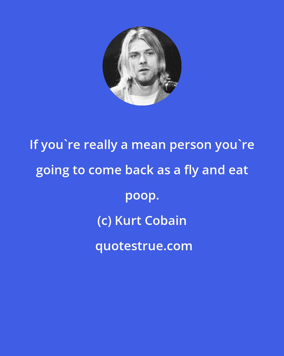 Kurt Cobain: If you're really a mean person you're going to come back as a fly and eat poop.