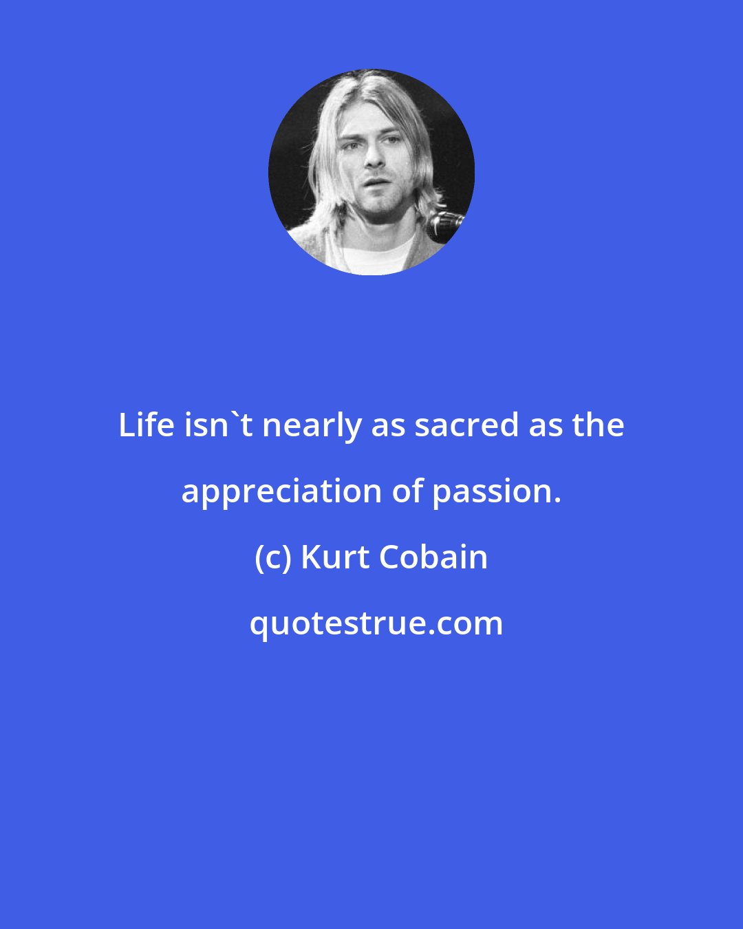 Kurt Cobain: Life isn't nearly as sacred as the appreciation of passion.